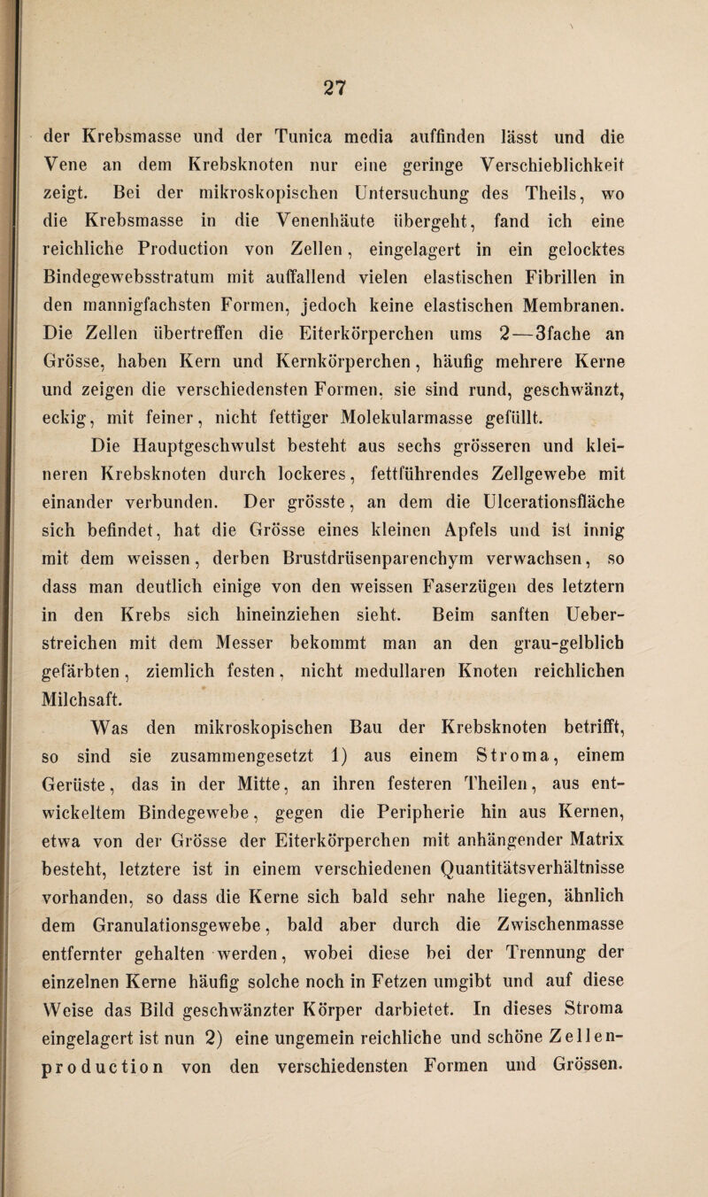 der Krebsmasse und der Tunica media auffinden lässt und die Vene an dem Krebsknoten nur eine geringe Verschieblichkeit zeigt. Bei der mikroskopischen Untersuchung des Theils, wo die Krebsmasse in die Venenhäute übergeht, fand ich eine reichliche Production von Zellen, eingelagert in ein gelocktes Bindegewebsstratum mit auffallend vielen elastischen Fibrillen in den mannigfachsten Formen, jedoch keine elastischen Membranen. Die Zellen übertreffen die Eiterkörperchen ums 2 — 3fache an Grösse, haben Kern und Kernkörperchen, häufig mehrere Kerne und zeigen die verschiedensten Formen, sie sind rund, geschwänzt, eckig, mit feiner, nicht fettiger Molekularmasse gefüllt. Die Hauptgeschwulst besteht aus sechs grösseren und klei¬ neren Krebsknoten durch lockeres, fettführendes Zellgewebe mit einander verbunden. Der grösste, an dem die Ulcerationsfläche sich befindet, hat die Grösse eines kleinen Apfels und ist innig mit dem wreissen, derben Brustdrüsenparenchym verwachsen, so dass man deutlich einige von den weissen Faserzügen des letztem in den Krebs sich hineinziehen sieht. Beim sanften Ueber- streichen mit dem Messer bekommt man an den grau-gelblich gefärbten, ziemlich festen, nicht medullären Knoten reichlichen Milchsaft. Was den mikroskopischen Bau der Krebsknoten betrifft, so sind sie zusammengesetzt 1) aus einem Stroma, einem Gerüste, das in der Mitte, an ihren festeren Theilen, aus ent¬ wickeltem Bindegewebe, gegen die Peripherie hin aus Kernen, etwa von der Grösse der Eiterkörperchen mit anhängender Matrix besteht, letztere ist in einem verschiedenen Quantitätsverhältnisse vorhanden, so dass die Kerne sich bald sehr nahe liegen, ähnlich dem Granulationsgewebe, bald aber durch die Zwischenmasse entfernter gehalten werden, wobei diese bei der Trennung der einzelnen Kerne häufig solche noch in Fetzen umgibt und auf diese Weise das Bild geschwänzter Körper darbietet. In dieses Stroma eingelagert ist nun 2) eine ungemein reichliche und schöne Zellen- production von den verschiedensten Formen und Grössen.