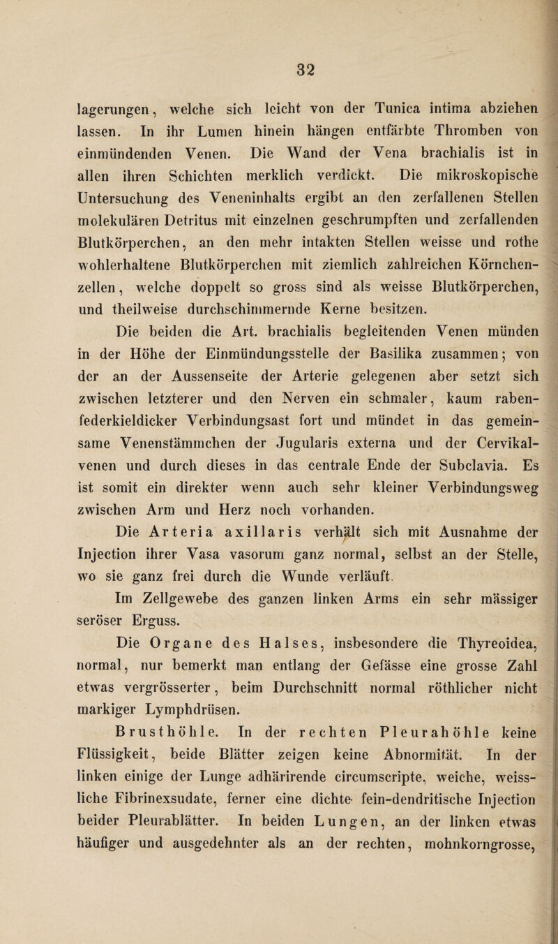 lagerungen, welche sich leicht von der Tunica intiraa abziehen lassen. In ihr Lumen hinein hängen entfärbte Thromben von einmündenden Venen. Die Wand der Vena brachialis ist in allen ihren Schichten merklich verdickt. Die mikroskopische Untersuchung des Veneninhalts ergibt an den zerfallenen Stellen molekulären Detritus mit einzelnen geschrumpften und zerfallenden Blutkörperchen, an den mehr intakten Stellen weisse und rothe wohlerhaltene Blutkörperchen mit ziemlich zahlreichen Körnchen¬ zellen , welche doppelt so gross sind als weisse Blutkörperchen, und theilweise durchschimmernde Kerne besitzen. Die beiden die Art. brachialis begleitenden Venen münden in der Höhe der Einmündungsstelle der Basilika zusammen; von der an der Aussenseite der Arterie gelegenen aber setzt sich zwischen letzterer und den Nerven ein schmaler, kaum raben¬ federkieldicker Verbindungsast fort und mündet in das gemein¬ same Venenstäinmchen der Jugularis externa und der Cervikal- venen und durch dieses in das centrale Ende der Subclavia. Es ist somit ein direkter wenn auch sehr kleiner Verbindungsweg zwischen Arm und Herz noch vorhanden. Die Arteria axillaris verhalt sich mit Ausnahme der Injection ihrer Vasa vasorum ganz normal, selbst an der Stelle, wo sie ganz frei durch die Wunde verläuft. Im Zellgewebe des ganzen linken Arms ein sehr mässiger seröser Erguss. Die Organe des Halses, insbesondere die Thyreoidea, normal, nur bemerkt man entlang der Gefässe eine grosse Zahl etwas vergrösserter, beim Durchschnitt normal röthlicher nicht markiger Lymphdrüsen. Brusthöhle. In der rechten Pleurahöhle keine Flüssigkeit, beide Blätter zeigen keine Abnormität. In der linken einige der Lunge adhärirende cireumscripte, weiche, weiss- liche Fibrinexsudate, ferner eine dichte* fein-dendritische Injection beider Pleurablätter. In beiden Lungen, an der linken etwas häufiger und ausgedehnter als an der rechten, mohnkorngrosse,