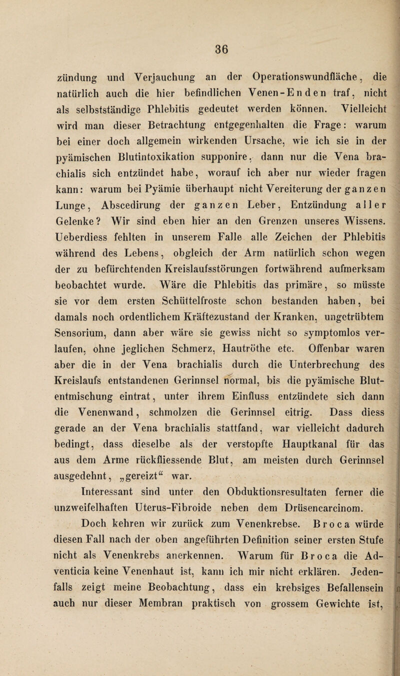 zündung und Verjauchung an der Operationswundfläche, die natürlich auch die hier befindlichen Venen-Enden traf, nicht als selbstständige Phlebitis gedeutet werden können. Vielleicht wird man dieser Betrachtung entgegenhalten die Frage: warum bei einer doch allgemein wirkenden Ursache, wie ich sie in der pyämischen Blutintoxikation supponire, dann nur die Vena bra- chialis sich entzündet habe, worauf ich aber nur wieder fragen kann: warum bei Pyämie überhaupt nicht Vereiterung der ganzen Lunge, Abscedirung der ganzen Leber, Entzündung aller Gelenke? Wir sind eben hier an den Grenzen unseres Wissens. Ueberdiess fehlten in unserem Falle alle Zeichen der Phlebitis während des Lebens, obgleich der Arm natürlich schon wegen der zu befürchtenden Kreislaufsstörungen fortwährend aufmerksam beobachtet wurde. Wäre die Phlebitis das primäre , so müsste sie vor dem ersten Schüttelfröste schon bestanden haben, bei damals noch ordentlichem Kräftezustand der Kranken, ungetrübtem Sensorium, dann aber wäre sie gewiss nicht so symptomlos ver¬ laufen, ohne jeglichen Schmerz, Hautröthe etc. Offenbar waren aber die in der Vena brachialis durch die Unterbrechung des Kreislaufs entstandenen Gerinnsel normal, bis die pyämische Blut¬ entmischung eintrat, unter ihrem Einfluss entzündete sich dann die Venenwand, schmolzen die Gerinnsel eitrig. Dass diess gerade an der Vena brachialis stattfand, war vielleicht dadurch bedingt, dass dieselbe als der verstopfte Hauptkanal für das aus dem Arme rückfliessende Blut, am meisten durch Gerinnsel ausgedehnt, „gereizt“ war. Interessant sind unter den Obduktionsresultaten ferner die unzweifelhaften Uterus-Fibroide neben dem Drüsencarcinom. Doch kehren wir zurück zum Venenkrebse. Broca würde diesen Fall nach der oben angeführten Definition seiner ersten Stufe nicht als Venenkrebs anerkennen. Warum für Broca die Ad- venticia keine Venenhaut ist, kann ich mir nicht erklären. Jeden¬ falls zeigt meine Beobachtung, dass ein krebsiges Befallensein auch nur dieser Membran praktisch von grossem Gewichte ist,