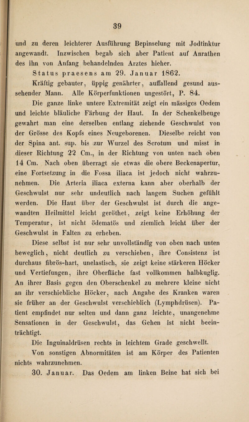 und zu deren leichterer Ausführung Bepinselung mit Jodtinktur angewandt. Inzwischen begab sich aber Patient auf Anrathen des ihn von Anfang behandelnden Arztes hieher. Status praesens am 29. Januar 1862. Kräftig gebauter, üppig genährter, auffallend gesund aus¬ sehender Mann. Alle Körperfunktionen ungestört, P. 84. Die ganze linke untere Extremität zeigt ein mässigcs Oedem und leichte bläuliche Färbung der Haut. In der Schenkelbeuge gewahrt man eine derselben entlang ziehende Geschwulst von der Grösse des Kopfs eines Neugeborenen. Dieselbe reicht von der Spina ant. sup. bis zur Wurzel des Scrotum und misst in dieser Richtung 22 Cm., in der Richtung von unten nach oben 14 Cm. Nach oben überragt sie etwas die obere Beckenapertur, eine Fortsetzung in die Fossa iliaca ist jedoch nicht wahrzu¬ nehmen. Die Arteria iliaca externa kann aber oberhalb der Geschwulst nur sehr undeutlich nach langem Suchen gefühlt werden. Die Haut über der Geschwulst ist durch die ange¬ wandten Heilmittel leicht geröthet, zeigt keine Erhöhung der Temperatur, ist nicht ödematös und ziemlich leicht über der Geschwulst in Falten zu erheben. Diese selbst ist nur sehr unvollständig von oben nach unten beweglich, nicht deutlich zu verschieben, ihre Consistenz ist durchaus fibrös-hart, unelastisch, sie zeigt keine stärkeren Höcker und Vertiefungen, ihre Oberfläche fast vollkommen halbkuglig. An ihrer Basis gegen den Oberschenkel zu mehrere kleine nicht an ihr verschiebliche Höcker, nach Angabe des Kranken waren sie früher an der Geschwulst verschieblich (Lymphdrüsen). Pa¬ tient empfindet nur selten und dann ganz leichte, unangenehme Sensationen in der Geschwulst, das Gehen ist nicht beein¬ trächtigt. Die Inguinaldrüsen rechts in leichtem Grade geschwellt. Von sonstigen Abnormitäten ist am Körper des Patienten nichts wahrzunehmen. 30, Januar. Das Oedem am linken Beine hat sich bei