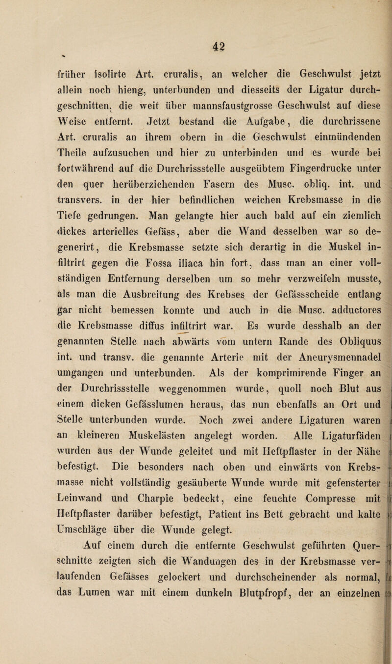 •% früher isolirte Art. cruralis, an welcher die Geschwulst jetzt allein noch hieng, unterbunden und diesseits der Ligatur durch¬ geschnitten. die weit über mannsfaustgrosse Geschwulst auf diese Weise entfernt. Jetzt bestand die Aufgabe, die durchrissene Art. cruralis an ihrem obern in die Geschwulst einmündenden Theile aufzusuchen und hier zu unterbinden und es wurde bei fortwährend auf die Durchrissstelle ausgeübtem Fingerdrucke unter den quer herüberziehenden Fasern des Muse, obliq. int. und transvers. in der hier befindlichen weichen Krebsmasse in die Tiefe gedrungen. Man gelangte hier auch bald auf ein ziemlich dickes arterielles Gefäss, aber die Wand desselben war so de- generirt, die Krebsmasse setzte sich derartig in die Muskel in- filtrirt gegen die Fossa, iliaca hin fort, dass man an einer voll¬ ständigen Entfernung derselben um so mehr verzweifeln musste, als man die Ausbreitung des Krebses der Gefässscheide entlang gar nicht bemessen konnte und auch in die Muse, adductores die Krebsmasse diffus infiltrirt war. Es wurde desshalb an der genannten Stelle nach abwärts vom untern Rande des Obliquus int. und transv. die genannte Arterie mit der Aneurysmennadel umgangen und unterbunden. Als der komprimirende Finger an der Durchrissstelle weggenommen wurde, quoll noch Blut aus i einem dicken Gefässlumen heraus, das nun ebenfalls an Ort und j Stelle unterbunden wurde. Noch zwei andere Ligaturen waren i an kleineren Muskelästen angelegt worden. Alle Ligaturfäden j wurden aus der Wunde geleitet und mit Heftpflaster in der Nähe befestigt. Die besonders nach oben und einwärts von Krebs- * masse nicht vollständig gesäuberte Wunde wurde mit gefensterter | Leinwand und Charpie bedeckt, eine feuchte Compresse mit |f Heftpflaster darüber befestigt, Patient ins Bett gebracht und kalte | Umschläge über die Wunde gelegt. Auf einem durch die entfernte Geschwulst geführten Quer- i schnitte zeigten sich die Wandungen des in der Krebsmasse ver- U laufenden Gefässes gelockert und durchscheinender als normal, m das Lumen war mit einem dunkeln Blutpfropf, der an einzelnen ja