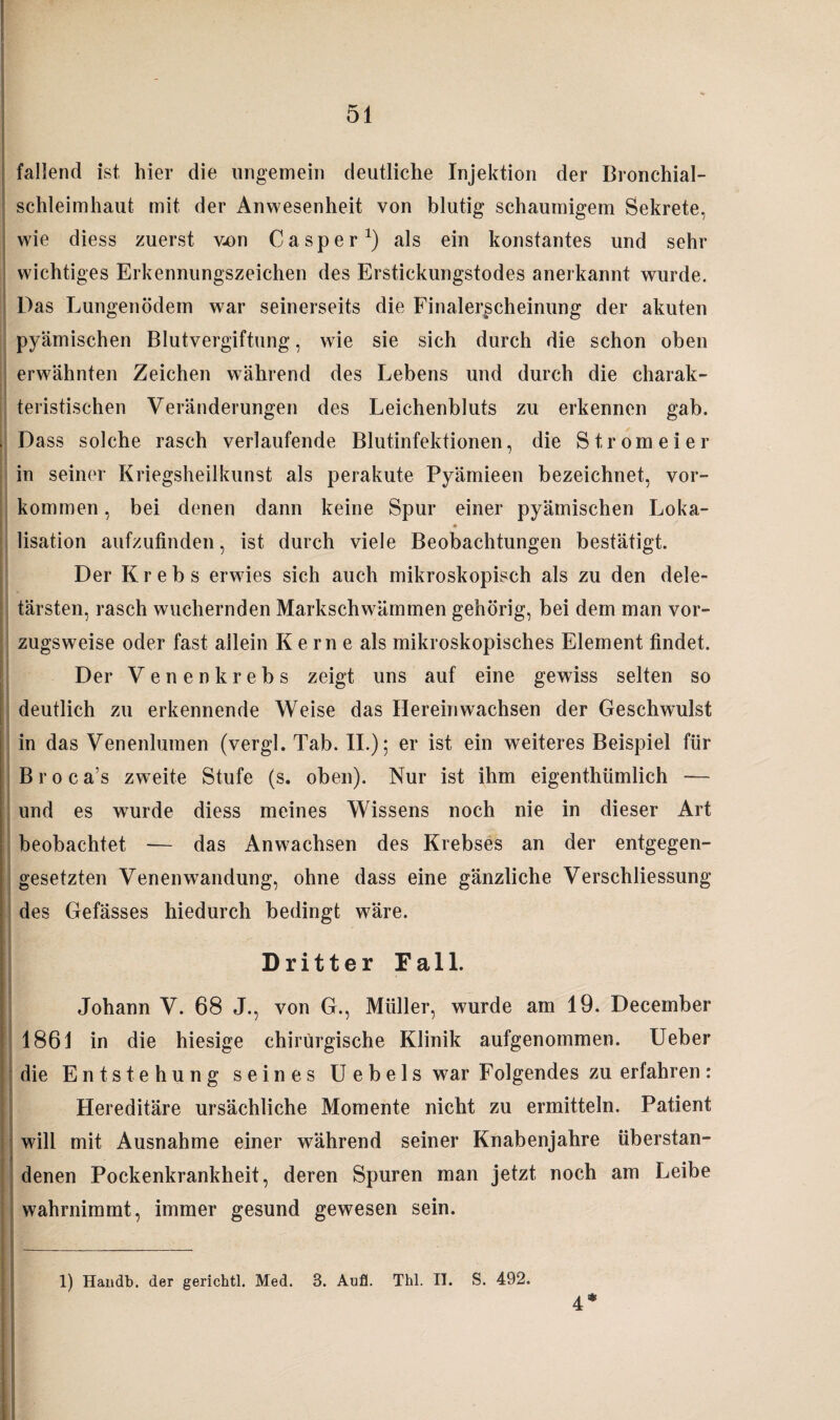 i fallend ist hier die ungemein deutliche Injektion der Bronchial¬ schleimhaut mit der Anwesenheit von blutig schaumigem Sekrete, wie diess zuerst von Casper1) als ein konstantes und sehr wichtiges Erkennungszeichen des Erstickungstodes anerkannt wurde. Das Lungenödem war seinerseits die Finalerscheinung der akuten pyämischen Blutvergiftung, wie sie sich durch die schon oben erwähnten Zeichen während des Lebens und durch die charak¬ teristischen Veränderungen des Leichenbluts zu erkennen gab. Dass solche rasch verlaufende Blutinfektionen, die Strom ei er in seiner Kriegsheilkunst als perakute Pyämieen bezeichnet, Vor¬ kommen , bei denen dann keine Spur einer pyämischen Loka- * lisation aufzufinden, ist durch viele Beobachtungen bestätigt. Der Krebs erwies sich auch mikroskopisch als zu den dele- tärsten, rasch wuchernden Markschwämmen gehörig, bei dem man vor¬ zugsweise oder fast allein K e rn e als mikroskopisches Element findet. Der Venen krebs zeigt uns auf eine gewiss selten so deutlich zu erkennende Weise das Herein wachsen der Geschwulst in das Venenlumen (vergl. Tab. II.); er ist ein weiteres Beispiel für Broca’s zweite Stufe (s. oben). Nur ist ihm eigenthümlich — und es wurde diess meines Wissens noch nie in dieser Art beobachtet — das Anwachsen des Krebses an der entgegen¬ gesetzten Venenwandung, ohne dass eine gänzliche Verschliessung des Gefässes hiedurch bedingt wäre. Dritter Fall. Johann V. 68 J., von G., Müller, wurde am 19. December 1861 in die hiesige chirurgische Klinik aufgenommen. Ueber die Entstehung seines Uebels war Folgendes zu erfahren: Hereditäre ursächliche Momente nicht zu ermitteln. Patient will mit Ausnahme einer während seiner Knabenjahre überstan- denen Pockenkrankheit, deren Spuren man jetzt noch am Leibe wahrnimmt, immer gesund gewesen sein. 1) Handb. der gerichtl. Med. 3. Aufl. Thl. II. S. 492. 4*