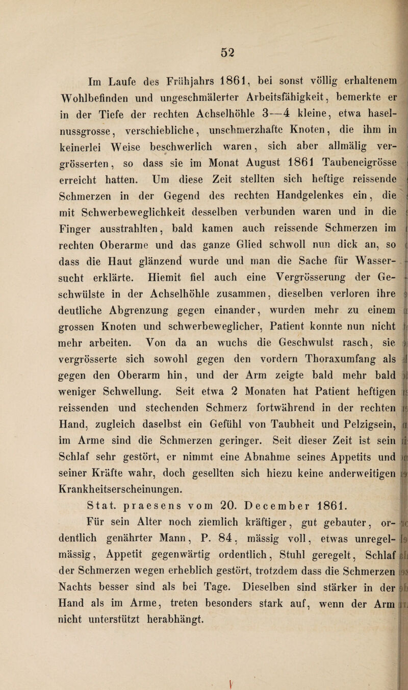 Im Laufe des Frühjahrs 1861, bei sonst völlig erhaltenem Wohlbefinden und ungeschmälerter Arbeitsfähigkeit, bemerkte er in der Tiefe der rechten Achselhöhle 3—4 kleine, etwa hasel¬ nussgrosse, verschiebliche, unschmerzhafte Knoten, die ihm in keinerlei Weise beschwerlich waren, sich aber allmälig ver- grösserten, so dass sie im Monat August 1861 Taubeneigrösse erreicht hatten. Um diese Zeit stellten sich heftige reissende Schmerzen in der Gegend des rechten Handgelenkes ein, die mit Schwerbeweglichkeit desselben verbunden waren und in die Finger ausstrahlten, bald kamen auch reissende Schmerzen im rechten Oberarme und das ganze Glied schwoll nun dick an, so dass die Haut glänzend wurde und man die Sache für Wasser¬ sucht erklärte. Hiemit fiel auch eine Vergrösserung der Ge¬ schwülste in der Achselhöhle zusammen, dieselben verloren ihre deutliche Abgrenzung gegen einander, wurden mehr zu einem grossen Knoten und schwerbeweglicher, Patient konnte nun nicht mehr arbeiten. Von da an wuchs die Geschwulst rasch, sie vergrösserte sich sowohl gegen den vordem Thoraxumfang als gegen den Oberarm hin, und der Arm zeigte bald mehr bald weniger Schwellung. Seit etwa 2 Monaten hat Patient heftigen reissenden und stechenden Schmerz fortwährend in der rechten Hand, zugleich daselbst ein Gefühl von Taubheit und Pelzigsein, im Arme sind die Schmerzen geringer. Seit dieser Zeit ist sein Schlaf sehr gestört, er nimmt eine Abnahme seines Appetits und seiner Kräfte wahr, doch gesellten sich hiezu keine anderweitigen Krankheitserscheinungen. Stat. praesens vom 20. December 1861. Für sein Alter noch ziemlich kräftiger, gut gebauter, or¬ dentlich genährter Mann, P. 84, mässig voll, etwas unregel¬ mässig, Appetit gegenwärtig ordentlich, Stuhl geregelt, Schlaf der Schmerzen wegen erheblich gestört, trotzdem dass die Schmerzen Nachts besser sind als bei Tage. Dieselben sind stärker in der Hand als im Arme, treten besonders stark auf, wenn der Arm nicht unterstützt herabhängt. n n . ii m iS IC Yh V