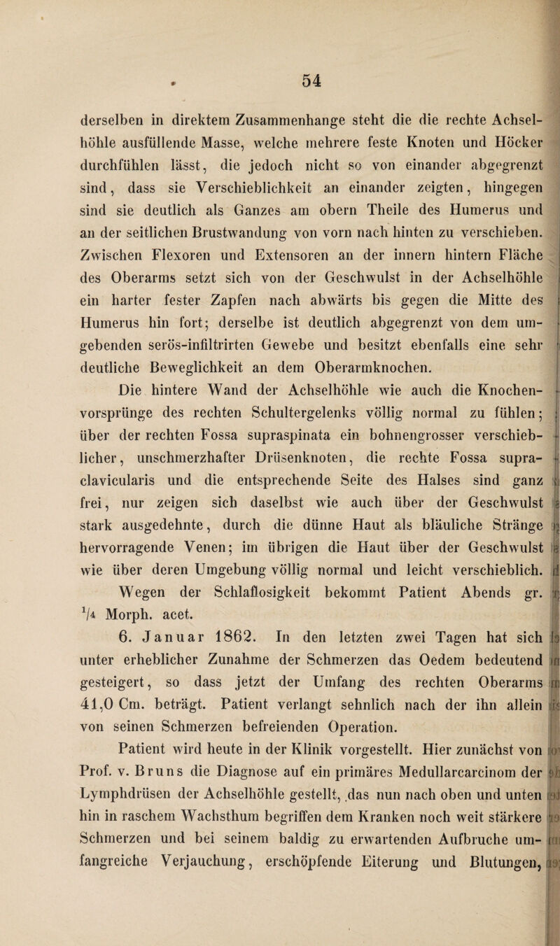 derselben in direktem Zusammenhänge steht die die rechte Achsel¬ höhle ausfüllende Masse, welche mehrere feste Knoten und Höcker durchfühlen lässt, die jedoch nicht so von einander abgegrenzt sind, dass sie Verschieblichkeit an einander zeigten, hingegen sind sie deutlich als Ganzes am obern Theile des Humerus und an der seitlichen Brustwandung von vorn nach hinten zu verschieben. Zwischen Flexoren und Extensoren an der innern hintern Fläche des Oberarms setzt sich von der Geschwulst in der Achselhöhle t ein harter fester Zapfen nach abwärts bis gegen die Mitte des Humerus hin fort; derselbe ist deutlich abgegrenzt von dem um- • gebenden serös-infiltrirten Gewebe und besitzt ebenfalls eine sehr • deutliche Beweglichkeit an dem Oberarmknochen. Die hintere Wand der Achselhöhle wie auch die Knochen- t vorsprünge des rechten Schultergelenks völlig normal zu fühlen; ; über der rechten Fossa supraspinata ein bohnengrosser verschieb- • licher, unschmerzhafter Drüsenknoten, die rechte Fossa supra- | clavicularis und die entsprechende Seite des Halses sind ganz {j frei, nur zeigen sich daselbst wie auch über der Geschwulst | stark ausgedehnte, durch die dünne Haut als bläuliche Stränge r« hervorragende Venen; im übrigen die Haut über der Geschwulst a wie über deren Umgebung völlig normal und leicht verschieblich, d Wegen der Schlaflosigkeit bekommt Patient Abends gr. j V4 Morph, acet. 6. Januar 1862. In den letzten zwei Tagen hat sich io unter erheblicher Zunahme der Schmerzen das Oedem bedeutend in gesteigert, so dass jetzt der Umfang des rechten Oberarms rn 41,0 Cm. beträgt. Patient verlangt sehnlich nach der ihn allein jfe von seinen Schmerzen befreienden Operation. Patient wird heute in der Klinik vorgestellt. Hier zunächst von o Prof. v. Bruns die Diagnose auf ein primäres Medullarcarcinom der ! j Lymphdrüsen der Achselhöhle gestellt, das nun nach oben und unten >i hin in raschem Wachsthum begriffen dem Kranken noch weit stärkere i Schmerzen und bei seinem baldig zu erwartenden Aufbruche um- foi fangreiche Verjauchung, erschöpfende Eiterung und Blutungen, Ae;