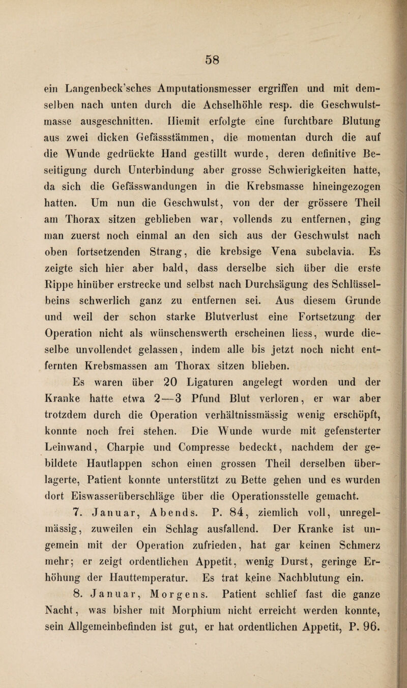 ein Langenbeck’sches Amputationsmesser ergriffen und mit dem¬ selben nach unten durch die Achselhöhle resp. die Geschwulst¬ masse ausgeschnitten. Iliemit erfolgte eine furchtbare Blutung aus zwei dicken Gefässstämmen, die momentan durch die auf die Wunde gedrückte Hand gestillt wurde, deren definitive Be¬ seitigung durch Unterbindung aber grosse Schwierigkeiten hatte, da sich die Gefässwandungen in die Krebsmasse hineingezogen hatten. Um nun die Geschwulst, von der der grössere Theil am Thorax sitzen geblieben war, vollends zu entfernen, ging man zuerst noch einmal an den sich aus der Geschwulst nach oben fortsetzenden Strang, die krebsige Vena subclavia. Es zeigte sich hier aber bald, dass derselbe sich über die erste Rippe hinüber erstrecke und selbst nach Durchsägung des Schlüssel¬ beins schwerlich ganz zu entfernen sei. Aus diesem Grunde und weil der schon starke Blutverlust eine Fortsetzung der Operation nicht als wünschenswerth erscheinen liess, wurde die¬ selbe unvollendet gelassen, indem alle bis jetzt noch nicht ent¬ fernten Krebsmassen am Thorax sitzen blieben. Es waren über 20 Ligaturen angelegt worden und der Kranke hatte etwa 2—3 Pfund Blut verloren, er war aber trotzdem durch die Operation verhältnissmässig wenig erschöpft, konnte noch frei stehen. Die Wunde wurde mit gefensterter Leinwand, Charpie und Compresse bedeckt, nachdem der ge¬ bildete Hautlappen schon einen grossen Theil derselben über¬ lagerte, Patient konnte unterstützt zu Bette gehen und es wurden dort Eiswasserüberschläge über die Operationsstelle gemacht. 7. Januar, Abends. P. 84, ziemlich voll, unregel¬ mässig, zuweilen ein Schlag ausfallend. Der Kranke ist un- gemein mit der Operation zufrieden, hat gar keinen Schmerz mehr; er zeigt ordentlichen Appetit, wenig Durst, geringe Er¬ höhung der Hauttemperatur. Es trat k.eine Nachblutung ein. 8. Januar, Morgens. Patient schlief fast die ganze Nacht, was bisher mit Morphium nicht erreicht werden konnte, sein Allgemeinbefinden ist gut, er hat ordentlichen Appetit, P. 96.