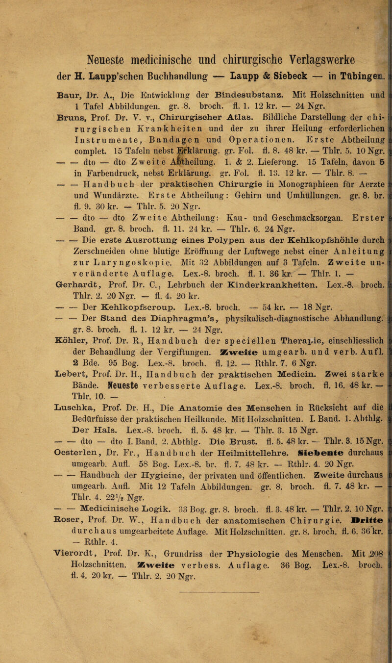 Neueste medicinische und chirurgische Verlagswerke der H. Laupp’schen Buchhandlung —* Laupp & Siebeck — in Tübingen. I Baur, Dr. A., Die Entwicklung der Bindesubstanz. Mit Holzschnitten und 1 Tafel Abbildungen, gr. 8. broch. fl. 1. 12 kr. — 24 Ngr. Bruns, Prof. Dr. V. v., Chirurgischer Atlas. Bildliche Darstellung der chi- i rurgischen Krankheiten und der zu ihrer Heilung erforderlichen Instrumente, Bandagen und Operationen. Erste Abtheilung complet. 15 Tafeln nebst Erklärung, gr. Fol. fl. 8. 48 kr. — Tlilr. 5. 10 Ngr. j -dto -— dto Zweite Aotheilung. 1. & 2. Lieferung. 15 Tafeln, davon 5 in Farbendruck, nebst Erklärung, gr. Fol. fl. 13. 12 kr. — Thlr. 8. — — — Handbuch der praktischen Chirurgie in Monographieen für Aerzte j und Wundärzte. Erste Abtheilung: Gehirn und Umhüllungen, gr. 8. br. t fl. 9. 30 kr. — Thlr. 5. 20 Ngr. — — dto — dto Zweite Abtheilung: Kau- und Geschmacksorgan. Erster Band. gr. 8. broch. fl. 11. 24 kr. — Thlr. 6. 24 Ngr. •-Die erste Ausrottung eines Polypen aus der Kehlkopfshöhle durch Zerschneiden ohne blutige Eröffnung der Luftwege nebst einer Anleitung ! zur Laryngoskopie. Mit 32 Abbildungen auf 3 Tafeln. Zweite un-i veränderte Auflage. Lex.-8. broch. fl. 1. 36 kr. — Thlr. 1. — Gerhardt, Prof. Dr. C., Lehrbuch der Kinderkrankheiten. Lex.-8. broch. I Thlr. 2. 20 Ngr. — fl. 4. 20 kr. — — Der Kehlkopfscroup. Lex.-8. broch. — 54 kr. — 18 Ngr. — — Der Stand de3 Diaphragma^, physikalisch-diagnostische Abhandlung, i gr. 8. broch. fl. 1. 12 kr. — 24 Ngr. Köhler, Prof. Dr. R., Handbuch der speciellen Therapie, einschliesslich der Behandlung der Vergiftungen. Zweite umgearb. und verb. Aufl. I 2 Bde. 95 Bog. Lex.-8. broch. fl. 12. —- Rthlr. 7. 6 Ngr. Lebert, Prof. Dr. H., Handbuch der praktischen Medicin. Zwei starke Bände. Neueste verbesserte Auflage. Lex.-8. broch. fl. 16. 48 kr.— - Thlr. 10. — Luschka, Prof. Dr. H., Die Anatomie des Menschen in Rücksicht auf die Bedürfnisse der praktischen Heilkunde. Mit Holzschnitten. I. Band. 1. Abthlg. ; Der Hals. Lex.-8. broch. fl. 5. 48 kr. — Thlr. 3. 15 Ngr. -dto — dto I. Band. 2. Abthlg. Die Brust, fl. 5. 48 kr. — Thlr. 3. 15 Ngr. Oester len, Dr. Fr., Handbuch der Heilmittellehre. Siebente durchaus umgearb. Aufl. 58 Bog. Lex.-8. br. fl. 7. 48 kr. — Rthlr. 4. 20 Ngr. -Handbuch der Hygieine, der privaten und öffentlichen. Zweite durchaus i umgearb. Aufl. Mit 12 Tafeln Abbildungen, gr. 8. broch. fl. 7. 48 kr. — Thlr. 4. 22Vs Ngr. -Medicinische Logik. 33 Bog. gr. 8. broch. fl. 3. 48 kr. — Thlr. 2. 10 Ngr. ! Roser, Prof. Dr. W., Handbuch der anatomischen Chirurgie. Äritte I durchaus umgearbeitete Auflage. Mit Holzschnitten, gr. 8. broch. fl. 6. 36 kr. : — Rthlr. 4. Vierordt, Prof. Dr. K., Grundriss der Physiologie des Menschen. Mit 208 Holzschnitten. Zweite verbess. Auflage. 36 Bog. Lex.-8. broch. j fl. 4. 20 kr. — Thlr. 2. 20 Ngr.