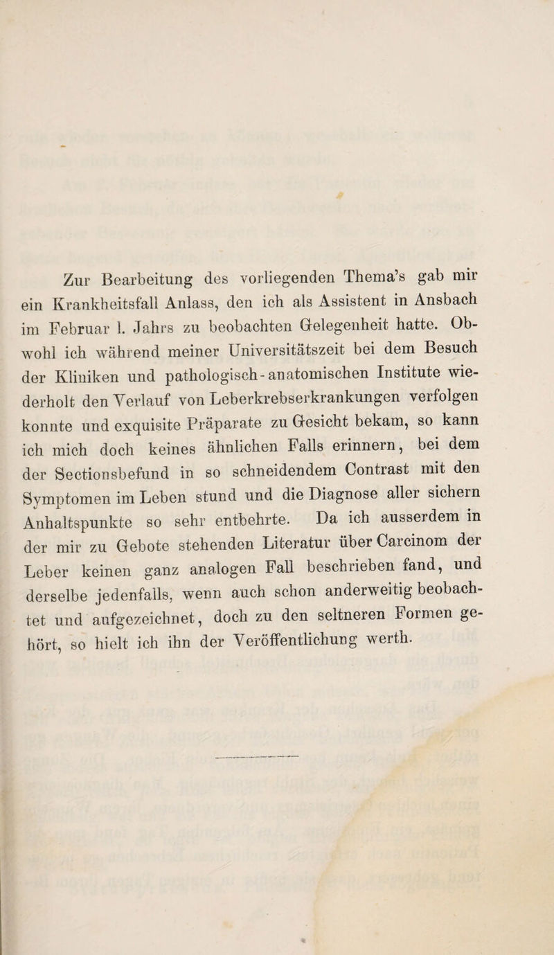 Zur Bearbeitung des vorliegenden Thema’s gab mir ein Krankheitsfall Anlass, den ich als Assistent in Ansbach im Februar 1. Jahrs zu beobachten Gelegenheit hatte. Ob¬ wohl ich während meiner Universitätszeit bei dem Besuch der Kliniken und pathologisch-anatomischen Institute wie¬ derholt den Verlauf von Leberkrebserkrankungen verfolgen konnte und exquisite Präparate zu Gesicht bekam, so kann ich mich doch keines ähnlichen Falls erinnern, bei dem der Sectionsbefund in so schneidendem Contrast mit den Symptomen im Leben stund und die Diagnose aller sichern Anhaltspunkte so sehr entbehrte. Da ich ausserdem in der mir zu Gebote stehenden Literatur über Carcinom der Leber keinen ganz analogen Fall beschrieben fand, und derselbe jedenfalls, wenn auch schon anderweitig beobach¬ tet und aufgezeichnet, doch zu den seltneren Formen ge¬ hört, so hielt ich ihn der Veröffentlichung werth.