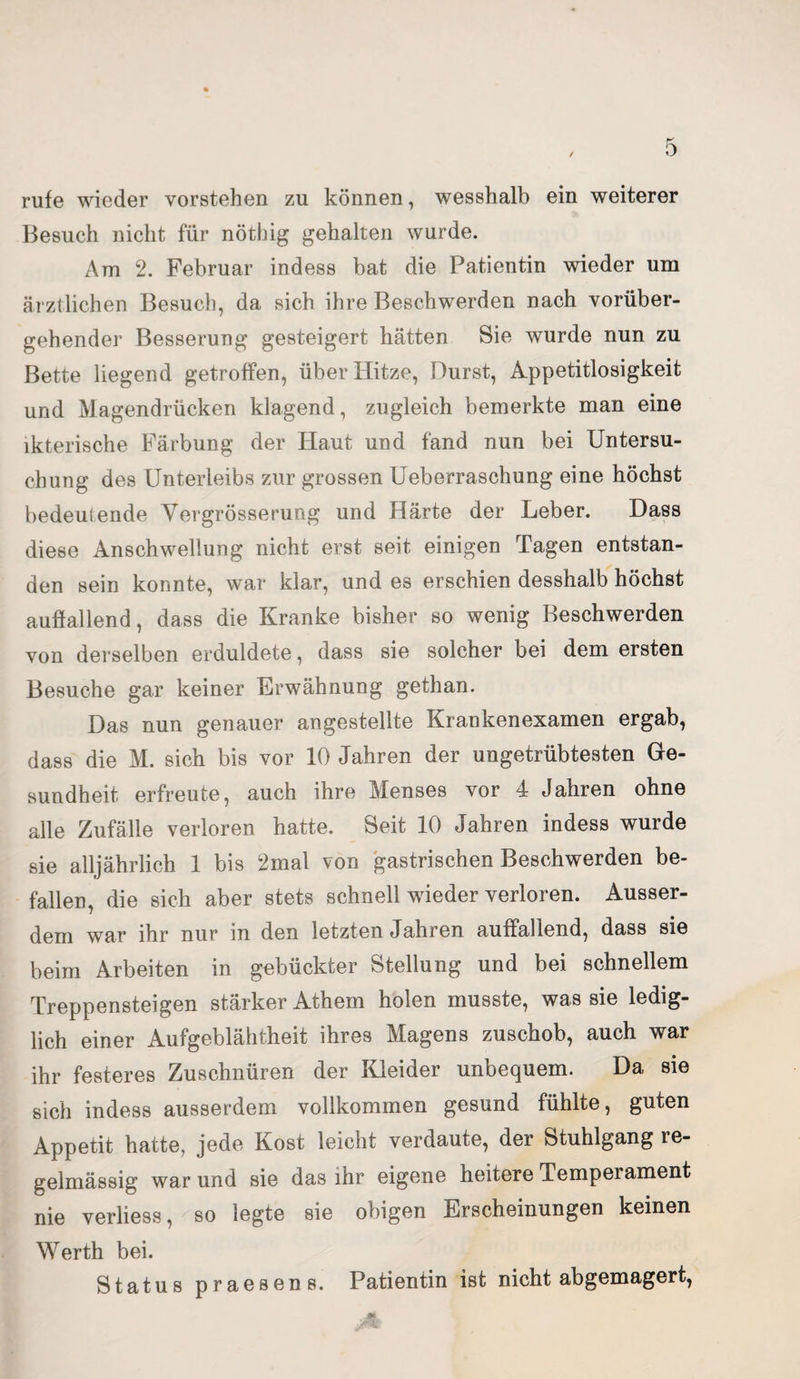rufe wieder vorstehen zu können, wesshalb ein weiterer Besuch nicht für nöthig gehalten wurde. Am 2. Februar indess bat die Patientin wieder um ärztlichen Besuch, da sich ihre Beschwerden nach vorüber¬ gehender Besserung gesteigert hätten Sie wurde nun zu Bette liegend getroffen, über Hitze, Durst, Appetitlosigkeit und Magendrücken klagend, zugleich bemerkte man eine ikterische Färbung der Haut und fand nun bei Untersu¬ chung des Unterleibs zur grossen Ueberraschung eine höchst bedeutende Yergrösserung und Härte der Leber. Dass diese Anschwellung nicht erst seit einigen Tagen entstan¬ den sein konnte, war klar, und es erschien desshalb höchst auffallend, dass die Kranke bisher so wenig Beschwerden von derselben erduldete, dass sie solcher bei dem ersten Besuche gar keiner Erwähnung gethan. Das nun genauer angestellte Krankenexamen ergab, dass die M. sich bis vor 10 Jahren der ungetrübtesten Ge¬ sundheit erfreute, auch ihre Menses vor 4 Jahren ohne alle Zufälle verloren hatte. Seit 10 Jahren indess wurde sie alljährlich 1 bis 2mal von gastrischen Beschwerden be¬ fallen, die sich aber stets schnell wieder verloren. Ausser¬ dem war ihr nur in den letzten Jahren auffallend, dass sie beim Arbeiten in gebückter Stellung und bei schnellem Treppensteigen stärker Athem holen musste, was sie ledig¬ lich einer Aufgeblähtheit ihres Magens zuschob, auch war ihr festeres Zuschnüren der Kleider unbequem. Da sie sich indess ausserdem vollkommen gesund fühlte, guten Appetit hatte, jede Kost leicht verdaute, der Stuhlgang re¬ gelmässig war und sie das ihr eigene heitere Temperament nie verliess, so legte sie obigen Erscheinungen keinen Werth bei. Status praesens. Patientin ist nicht abgemagert,