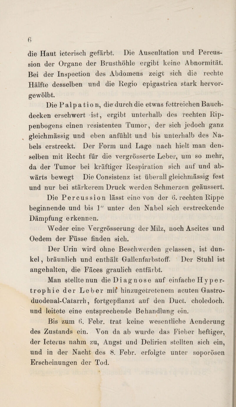 die Haut icterisch gefärbt. Die Auscultation und Percus¬ sion der Organe der Brusthöhle ergibt keine Abnormität. Bei der Inspection des Abdomens zeigt sich die rechte Hälfte desselben und die Regio epigastrica stark hervor¬ gewölbt. Die Palpation, die’ durch die etwas fettreichen Bauch¬ decken erschwert ist, ergibt unterhalb des rechten Rip¬ penbogens einen resistenten Tumor, der sich jedoch ganz gleichmässig und eben anfühlt und bis unterhalb des Na¬ bels erstreckt. Der Form und Lage nach hielt man den¬ selben mit Recht für die vergrösserte Leber, um so mehr, da der Tumor bei kräftiger Respiration sich auf und ab¬ wärts bewegt Die Consistenz ist überall gleichmässig fest und nur bei stärkerem Druck werden Schmerzen geäussert. Die Percussion lässt eine von der 6. rechten Rippe beginnende und bis 1 unter den Nabel sich erstreckende Dämpfung erkennen. Weder eine Yergrösserung der Milz, noch Ascites und Oedem der Füsse finden sich. Der Urin wird ohne Beschwerden gelassen, ist dun¬ kel , bräunlich und enthält Gallenfarbstoff. Der Stuhl ist angehalten, die Fäces graulich entfärbt. Man stellte nun die D i a g n o s e auf einfache H y p e r- trophie der Leber mR hinzugetretenem acuten Gastro- duodenal-Catarrh, fortgepflanzt auf den Duct. choledoch. und leitete eine entsprechende Behandlung ein. Bis zum 6. Febr. trat keine wesentliche Aendorung des Zustands ein. Von da ab wurde das Fieber heftiger, der Icterus nahm zu, Angst und Delirien stellten sich ein, und in der Nacht des 8. Febr. erfolgte unter soporösen Erscheinungen der Tod.