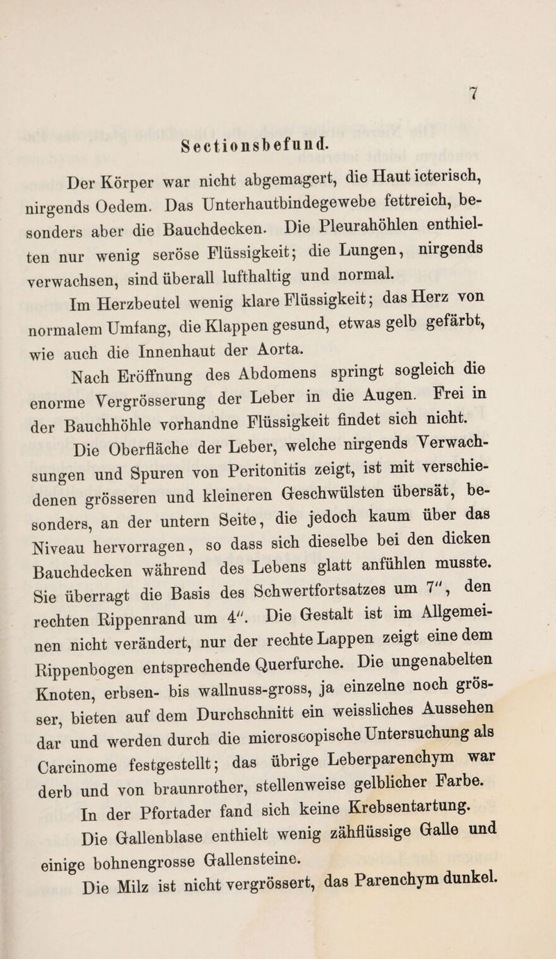 Sectionsbefund. Der Körper war nicht abgemagert, die Haut icterisch, nirgends Oedem, Das Unterhautbindegewebe fettreich, be¬ sonders aber die Bauchdecken. Die Pleurahöhlen enthiel¬ ten nur wenig seröse Flüssigkeit; die Lungen, nirgends verwachsen, sind überall lufthaltig und normal. Im Herzbeutel wenig klare Flüssigkeit; das Herz von normalem Umlang, die Klappen gesund, etwas gelb gefärbt, wie auch die Innenhaut der Aorta. Nach Eröffnung des Abdomens springt sogleich die enorme Vergrösserung der Leber in die Augen. Frei in der Bauchhöhle vorhandne Flüssigkeit findet sich nicht. Die Oberfläche der Leber, welche nirgends Verwach¬ sungen und Spuren von Peritonitis zeigt, ist mit verschie¬ denen grösseren und kleineren Geschwülsten übersät, be¬ sonders, an der untern Seite, die jedoch kaum über das Niveau hervorragen, so dass sich dieselbe bei den dicken Bauchdecken während des Lebens glatt anfühlen musste. Sie überragt die Basis des Schwertfortsatzes um 7, den rechten Rippenrand um 4. Die Gestalt ist im Allgemei¬ nen nicht verändert, nur der rechte Lappen zeigt eine dem Rippenbogen entsprechende Querfurche. Die ungenabelten Knoten, erbsen- bis wallnuss-gross, ja einzelne noch gros¬ ser, bieten auf dem Durchschnitt ein weissliches Aussehen dar und werden durch die microscopische Untersuchung als Carcinome festgestellt; das übrige Leberparenchym war derb und von braunrother, stellenweise gelblicher Farbe. In der Pfortader fand sich keine Krebsentartung. Die Gallenblase enthielt wenig zähflüssige Galle und einige bohnengrosse Gallensteine. Die Milz ist nicht vergrössert, das Parenchym dunkel.