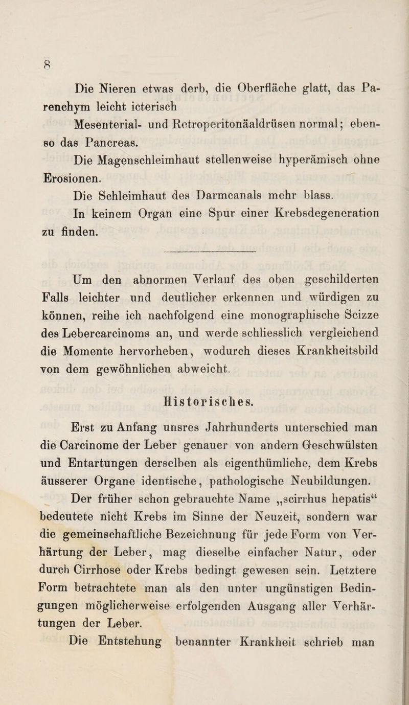 Die Nieren etwas derb, die Oberfläche glatt, das Pa¬ renchym leicht icterisch Mesenterial- und Retroperitonäaldrüsen normal; eben¬ so das Pancreas. Die Magenschleimhaut stellenweise hyperämisch ohne Erosionen. Die Schleimhaut des Darmcanals mehr blass. In keinem Organ eine Spur einer Krebsdegeneration zu finden. Um den abnormen Verlauf des oben geschilderten Falls leichter und deutlicher erkennen und würdigen zu können, reihe ich nachfolgend eine monographische Scizze des Lebercarcinoms an, und werde schliesslich vergleichend die Momente hervorheben, wodurch dieses Krankheitsbild von dem gewöhnlichen abweicht. Historisches. Erst zu Anfang unsres Jahrhunderts unterschied man die Carcinome der Leber genauer von andern Geschwülsten und Entartungen derselben als eigentümliche, dem Krebs äusserer Organe identische, pathologische Neubildungen. Der früher schon gebrauchte Name „scirrhus hepatis“ bedeutete nicht Krebs im Sinne der Neuzeit, sondern war die gemeinschaftliche Bezeichnung für jede Form von Ver¬ härtung der Leber, mag dieselbe einfacher Natur, oder durch Cirrhose oder Krebs bedingt gewesen sein. Letztere Form betrachtete man als den unter ungünstigen Bedin¬ gungen möglicherweise erfolgenden Ausgang aller Verhär¬ tungen der Leber. Die Entstehung benannter Krankheit schrieb man