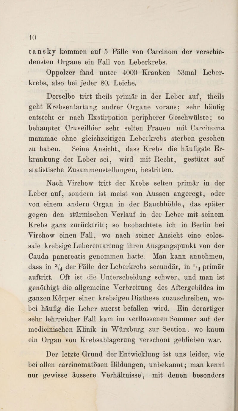 tansky kommen auf 5 Fälle von Carcinom der verschie¬ densten Organe ein Fall von Leberkrebs. Oppolzer fand unter 4000 Kranken 53mal Leber¬ krebs, also bei jeder 80. Leiche. Derselbe tritt theils primär in der Leber auf, theils geht Krebsentartung andrer Organe voraus; sehr häufig entsteht er nach Exstirpation peripherer Geschwülste; so behauptet Cruveilhier sehr selten Frauen mit Carcinoma mammae ohne gleichzeitigen Leberkrebs sterben gesehen zu haben. Seine Ansicht, dass Krebs die häufigste Er¬ krankung der Leber sei, wird mit Recht, gestützt auf statistische Zusammenstellungen, bestritten. Nach Virchow~ tritt der Krebs selten primär in der Leber auf, sondern ist meist von Aussen angeregt, oder von einem andern Organ in der Bauchhöhle, das später gegen den stürmischen Verlauf in der Leber mit seinem Krebs ganz zurücktritt; so beobachtete ich in Berlin bei Virchow einen Fall, wo nach seiner Ansicht eine colos- sale krebsige Leberentartung ihren Ausgangspunkt von der Cauda pancreatis genommen hatte. Man kann annehmen, dass in 3/4 der Fälle der Leberkrebs secundär, in l/4 primär auftritt. Oft ist die Unterscheidung schwer, und man ist genöthigt die allgemeine Verbreitung des Aftergebildes im ganzen Körper einer krebsigen Diathese zuzuschreiben, wo¬ bei häufig die Leber zuerst befallen wird. Ein derartiger sehr lehrreicher Fall kam im verflossenen Sommer auf der medicinischen Klinik in Würzburg zur Section, wo kaum ein Organ von Krebsablagerung verschont geblieben war. Der letzte Grund der Entwicklung ist uns leider, wie bei allen carcinomatösen Bildungen, unbekannt; man kennt nur gewisse äussere Verhältnisse, mit denen besonders