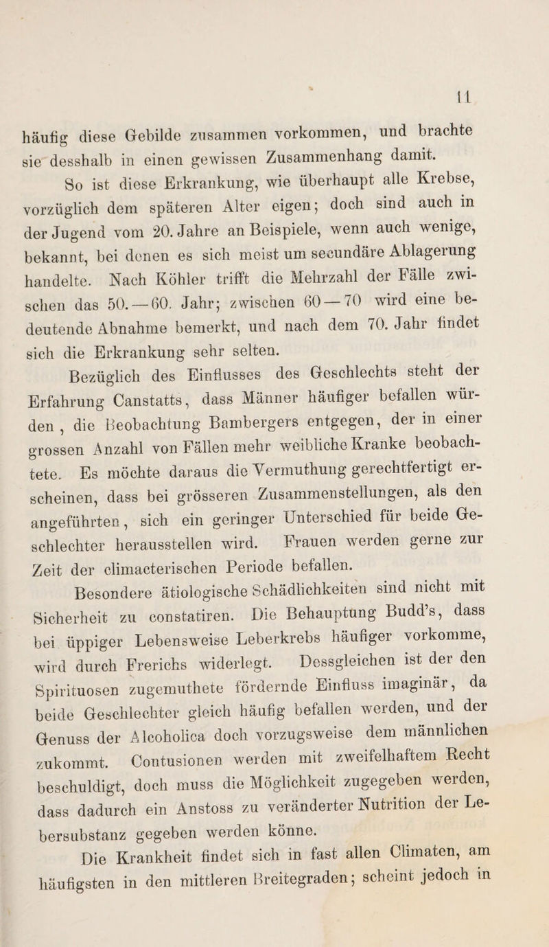 häufig diese Gebilde zusammen Vorkommen, und brachte sie desshalb in einen gewissen Zusammenhang damit. So ist diese Erkrankung, wie überhaupt alle Krebse, vorzüglich dem späteren Alter eigen; doch sind auch in der Jugend vom 20. Jahre an Beispiele, wenn auch wenige, bekannt, bei denen es sich meist um secundäre Ablagerung handelte. Nach Köhler trifft die Mehrzahl der Fälle zwi¬ schen das 50. —60. Jahr; zwischen 60 — 70 wird eine be¬ deutende Abnahme bemerkt, und nach dem 70. Jahr findet sich die Erkrankung sehr selten. Bezüglich des Einflusses des Geschlechts steht der Erfahrung Canstatts, dass Männer häufiger befallen wur¬ den , die Beobachtung Bambergers entgegen, der in einer grossen Anzahl von Fällen mehr weibliche Kranke beobach¬ tete. Es möchte daraus die Yermuthung gerechtfertigt er¬ scheinen, dass bei grösseren Zusammenstellungen, als den angeführten, sich ein geringer Unterschied für beide Ge¬ schlechter herausstellen wird. Frauen werden gerne zur Zeit der climacterischen Periode befallen. Besondere ätiologische Schädlichkeiten sind nicht mit Sicherheit zu constatiren. Die Behauptung Budds, dass bei üppiger Lebensweise Leberkrebs häufiger vorkomme, wird durch Frerichs widerlegt. Dessgleichen ist der den Spirituosen zugemuthete fördernde Einfluss imaginär, da beide Geschlechter gleich häufig befallen werden, und der Genuss der Alcoholica doch vorzugsweise dem männlichen zukommt. Contusionen werden mit zweifelhaftem Recht beschuldigt, doch muss die Möglichkeit zugegeben werden, dass dadurch ein Anstoss zu veränderter Nutrition der Le¬ bersubstanz gegeben werden könne. Die Krankheit findet sich in fast allen Climaten, am häufigsten in den mittleren Breitegraden; scheint jedoch in