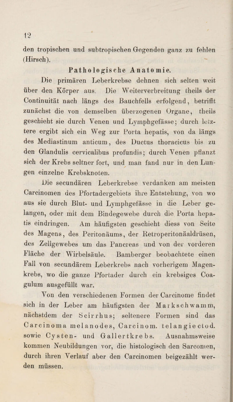 den tropischen und subtropischen Gegenden ganz zu fehlen (Hirsch). Pathologische Anatomie. Die primären Leberkrebse dehnen sich selten weit über den Körper aus. Die Weiterverbreitung theils der Continuität nach längs des Bauchfells erfolgend, betrifft zunächst die von demselben überzogenen Organe, theils geschieht sie durch Venen und Lymphgefässe; durch letz¬ tere ergibt sich ein Weg zur Porta hepatis, von da längs des Mediastinum anticum, des Ductus thoracicus bis zu den Glandulis cervicalibus profundis; durch Venen pflanzt sich der Krebs seltner fort, und man fand nur in den Lun- gen einzelne Krebsknoten. Die secundären Leberkrebse verdanken am meisten Carcinomen des Pfortadergebiets ihre Entstehung, von wo aus sie durch Blut- und Lymphgefässe in die Leber ge¬ langen, oder mit dem Bindegewebe durch die Porta hepa¬ tis eindringen. Am häufigsten geschieht diess von Seite des Magens, des Peritonäums, der Retroperitonäaldrüsen, des Zellgewebes um das Pancreas und von der vorderen Fläche der Wirbelsäule. Bamberger beobachtete einen Fall von secundärem Leberkrebs nach vorherigem Magen¬ krebs, wo die ganze Pfortader durch ein krebsiges Coa- gulum ausgefüllt war. Von den verschiedenen Formen der Carcinome findet sich in der Leber am häufigsten der Mark schwamm, nächstdem der Scirrhus; seltenere Formen sind das Carcinoma melanodes, Carcinom. telangiectod. sowie Cysten- und Gallertkrebs. Ausnahmsweise kommen Neubildungen vor, die histologisch den Sarcomen, durch ihren Verlauf aber den Carcinomen beigezählt wer¬ den müssen.