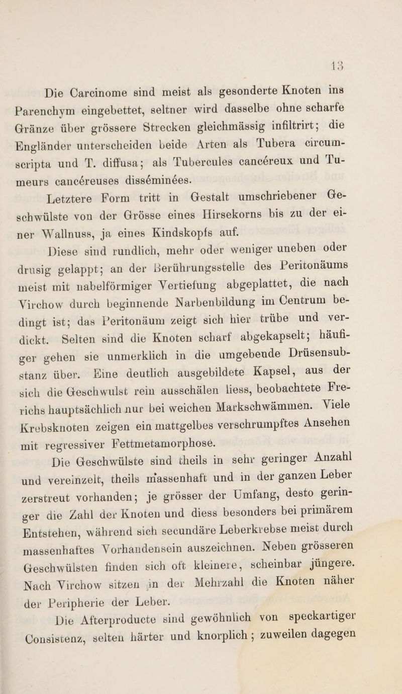 Die Carcinome sind meist als gesonderte Knoten ins Parenchym eingebettet, seltner wird dasselbe ohne scharfe Gränze über grössere Strecken gleichmässig infiltrirt; die Engländer unterscheiden beide Arten als Tubera circum¬ scripta und T. diffusa; als Tubercules cancereux und Pu- meurs cancereuses disseminees. Letztere Form tritt in Gestalt umschriebener Ge¬ schwülste von der Grosse eines Hirsekorns bis zu der ei¬ ner Wallnuss, ja eines Kindskopfs auf. Diese sind rundlich, mehr oder weniger uneben oder drüsig gelappt; an der Berührungsstelle des Peritonäums meist mit nabelförmiger Vertiefung abgeplattet, die nach Virchow durch beginnende Karbenbildung im Centrum be¬ dingt ist; das Peritonäum zeigt sich hier trübe und ver¬ dickt. Selten sind die Knoten scharf abgekapselt; häufi¬ ger gehen sie unmerklich in die umgebende Drüsensub¬ stanz über. Eine deutlich ausgebildete Kapsel, aus der sich die Geschwulst rein ausschälen Hess, beobachtete Fre- richs hauptsächlich nur bei weichen Markschwämuien. Viele Krebsknoten zeigen ein mattgelbes verschrumpftes Ansehen mit regressiver Fettmetamorphose. Die Geschwülste sind theils in sehr geringer Anzahl und vereinzelt, theils massenhaft und in der ganzen Leber zerstreut vorhanden; je grösser der Umfang, desto gerin¬ ger die Zahl der Knoten und diess besonders bei primärem Entstehen, während sich secundäre Leberkrebse meist durch massenhaftes Vorhandensein auszeichnen. Neben grösseren Geschwülsten finden sich oft kleinere, scheinbar jüngere. Nach Virchow sitzen m der Mehrzahl die Knoten näher der Peripherie der Leber. Die Afterproducte sind gewöhnlich von speckartiger Consistenz, selten härter und knorplich ; zuweilen dagegen