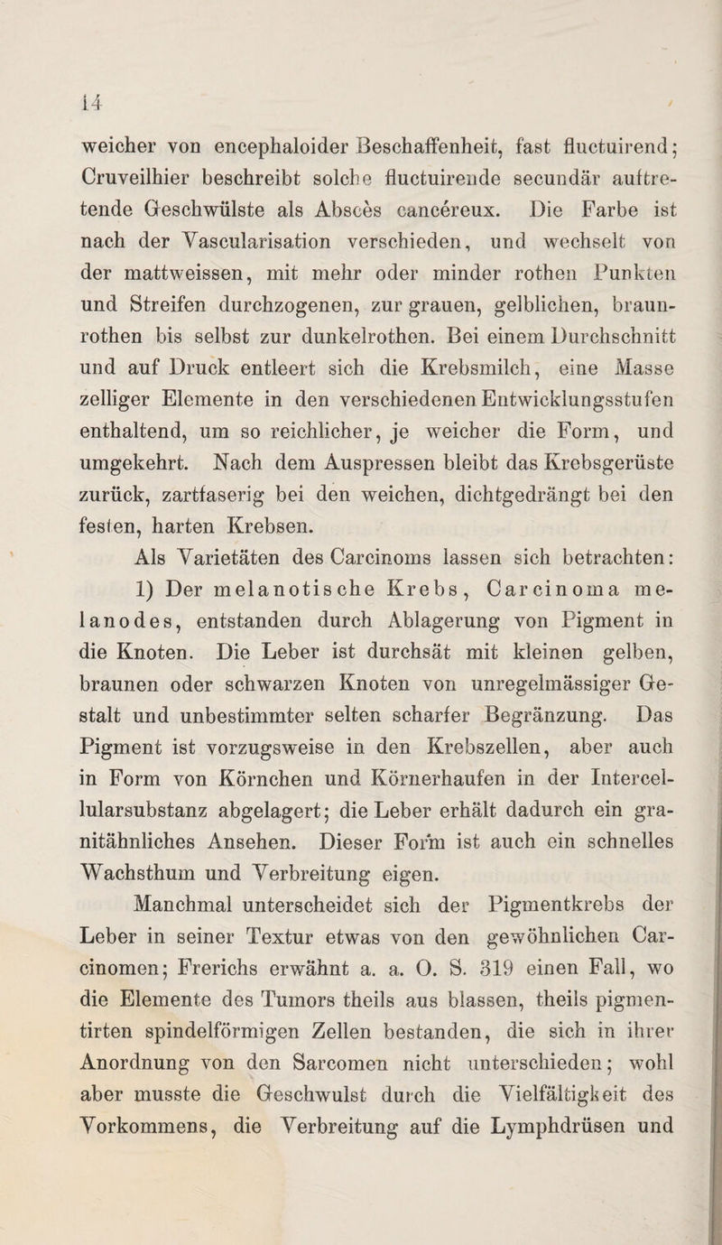 weicher von encephaloider Beschaffenheit, fast fluctuirend; Cruveilhier beschreibt solche fluctuirende secundär auf tre¬ tende Geschwülste als Absces cancereux. Die Farbe ist nach der Yascularisation verschieden, und wechselt von der mattweissen, mit mehr oder minder rothen Punkten und Streifen durchzogenen, zur grauen, gelblichen, braun- rothen bis selbst zur dunkelrothen. Bei einem Durchschnitt und auf Druck entleert sich die Krebsmilch, eine Masse zelliger Elemente in den verschiedenen Entwicklungsstufen enthaltend, um so reichlicher, je weicher die Form, und umgekehrt. Nach dem Auspressen bleibt das Krebsgerüste zurück, zartfaserig bei den weichen, dichtgedrängt bei den fesien, harten Krebsen. Als Yarietäten des Carcinoms lassen sich betrachten: 1) Der melanotische Krebs, Carcinoma me* lanodes, entstanden durch Ablagerung von Pigment in die Knoten. Die Leber ist durchsät mit kleinen gelben, braunen oder schwarzen Knoten von unregelmässiger Ge¬ stalt und unbestimmter selten scharfer Begränzung. Das Pigment ist vorzugsweise in den Krebszellen, aber auch in Form von Körnchen und Körnerhaufen in der Intercel¬ lularsubstanz abgelagert; die Leber erhält dadurch ein gra¬ nitähnliches Ansehen. Dieser Form ist auch ein schnelles Wachsthum und Yerbreitung eigen. Manchmal unterscheidet sich der Pigmentkrebs der Leber in seiner Textur etwas von den gewöhnlichen Car- cinomen; Frerichs erwähnt a. a. 0. S. 319 einen Fall, wo die Elemente des Tumors theils aus blassen, theils pigmen- tirten spindelförmigen Zellen bestanden, die sich in ihrer Anordnung von den Sarcomen nicht unterschieden; wohl aber musste die Geschwulst durch die Yielfältigkeit des Yorkommens, die Yerbreitung auf die Lymphdrüsen und