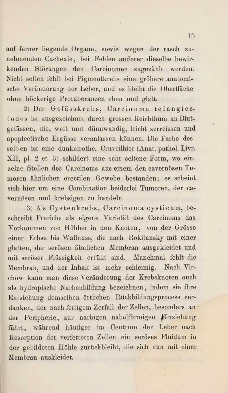 auf ferner liegende Organe, sowie wegen der rasch zu¬ nehmenden Cachexie, bei Fehlen anderer dieselbe bewir¬ kenden Störungen den Carcinomen zugezählt werden. Nicht selten fehlt bei Pigmentkrebs eine gröbere anatomi¬ sche Veränderung der Leber, und es bleibt die Oberfläche ohne höckerige Protuberanzen eben und glatt* 2) Der Gefässkrebs, Carcinoma telangiec- todes ist ausgezeichnet durch grossen Reichthum an Blut¬ gefässen, die, weit und dünnwandig, leicht zerreissen und apoplectische Ergüsse veranlassen können. Die Farbe des selb en ist eine dunkelrothe. Cruveilhier (Anat. pathol. Livr. XII, pl. 2 et 3) schildert eine sehr seltene Form, wo ein¬ zelne Stellen des Carcinoms aus einem den cavernösen Tu¬ moren ähnlichen erectilen Gewebe bestanden; es scheint sich hier um eine Combination beiderlei Tumoren, der ca¬ vernösen und krebsigen zu handeln. 3) Als Cystenkrebs, Carcinoma cysticum, be¬ schreibt Frerichs als eigene Varietät des Carcinoms das Vorkommen von Höhlen in den Knoten, von der Grösse einer Erbse bis Wallnuss, die nach Rokitansky mit einer glatten, der serösen ähnlichen Membran ausgekleidet und mit seröser Flüssigkeit erfüllt sind. Manchmal fehlt die Membran, und der Inhalt ist mehr schleimig. Nach Vir- chow kann man diese Veränderung der Krebsknoten auch als hydropische Narbenbildung bezeichnen, indem sie ihre Entstehung demselben örtlichen Rückbildungsprocess ver¬ danken, der nach fettigem Zerfall der Zellen, besonders an der Peripherie, zur narbigen nabelförmigen Einziehung führt, während häufiger im Centrum der Leber nach Resorption der verfetteten Zellen ein seröses Fluidum in der gebildeten Höhle zurückbleibt, die sich nun mit einer Membran auskleidet.