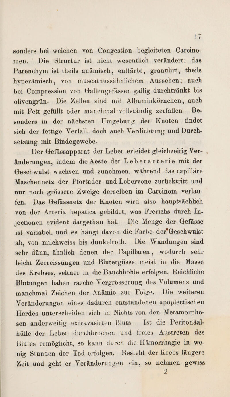 sonders bei weichen von Congestion begleiteten Carcino- men. Die Structur ist nicht wesentlich verändert; das Parenchym ist theils anämisch, entfärbt, granulirt, theils hvperämisch, von muscatnussähnlichem Aussehen; auch bei Compression von Gallengefassen gallig durchtränkt bis olivengrün. Die Zellen sind mit Albuminkörnchen, auch mit Fett gefüllt oder manchmal vollständig zerfallen. Be¬ sonders in der nächsten Umgebung der Knoten findet sich der fettige Verfall, doch auch Verdichtung und Durch¬ setzung mit Bindegewebe. Der Gefässapparat der Leber erleidet gleichzeitig Ver¬ änderungen, indem die Aeste der Leberarterie mit der Geschwulst wachsen und zunehmen, während das capilläre Maschennetz der Pfortader und Lebervene zurücktritt und nur noch grössere Zweige derselben im Carcinom verlau¬ fen. Das Gefässnetz der Knoten wird also hauptsächlich von der Arteria hepatica gebildet, was Frerichs durch In- jectionen evident dargethan hat. Die Menge der Gefässe ist variabel, und es hängt davon die Farbe dePGeschwulst ab, von milchweiss bis dunkelroth. Die Wandungen sind sehr dünn, ähnlich denen der Capillaren, wodurch sehr leicht Zerreissungen und Blutergüsse meist in die Masse des Krebses, seltner in die Bauchhöhle erfolgen. Reichliche Blutungen haben rasche Vergrösserung des Volumens und manchmal Zeichen der Anämie zur Folge. Die weiteren Veränderungen eines dadurch entstandenen apoplectischen Herdes unterscheiden sich in Nichts von den Metamorpho¬ sen anderweitig extravasirten Bluts. Ist die Peritonäal- hüile der Leber durchbrochen und freies Austreten des Blutes ermöglicht, so kann durch die Hämorrhagie in we¬ nig Stunden der Tod erfolgen. Besteht der Krebs längere Zeit und geht er Veränderungen ein, so nehmen gewiss 2