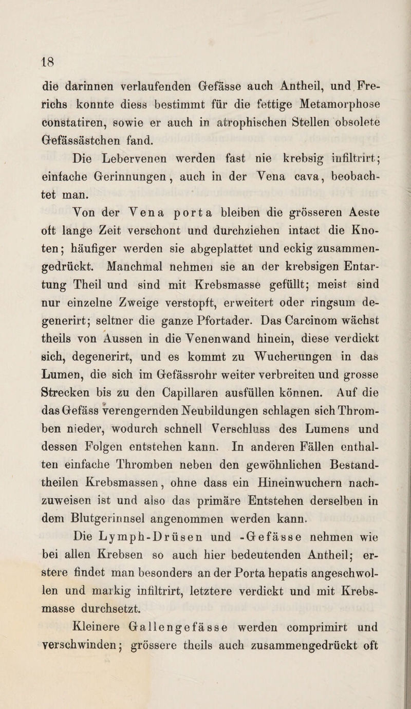 die darinnen verlaufenden Gefässe auch Antheil, und Fre- richs konnte diess bestimmt für die fettige Metamorphose constatiren, sowie er auch in atrophischen Stellen obsolete Gefässästchen fand. Die Lebervenen werden fast nie krebsig infiltrirt; einfache Gerinnungen, auch in der Vena cava, beobach¬ tet man. Von der Yena porta bleiben die grösseren Aeste oft lange Zeit verschont und durchziehen intact die Kno¬ ten ; häufiger werden sie abgeplattet und eckig zusammen¬ gedrückt. Manchmal nehmen sie an der krebsigen Entar¬ tung Theil und sind mit Krebsmasse gefüllt; meist sind nur einzelne Zweige verstopft, erweitert oder ringsum de- generirt; seltner die ganze Pfortader. Das Carcinom wächst theils von Aussen in die Yenenwand hinein, diese verdickt sich, degenerirt, und es kommt zu Wucherungen in das Lumen, die sich im Gefässrohr weiter verbreiten und grosse Strecken bis zu den Capillaren ausfüllen können. Auf die dasGefäss verengernden Neubildungen schlagen sich Throm¬ ben nieder, wodurch schnell Verschluss des Lumens und dessen Folgen entstehen kann. In anderen Fällen enthal¬ ten einfache Thromben neben den gewöhnlichen Bestand- theilen Krebsmassen, ohne dass ein Hineinwuchern nach¬ zuweisen ist und also das primäre Entstehen derselben in dem Blutgerinnsel angenommen werden kann. Die Lymph-Drüsen und -Gefässe nehmen wie bei allen Krebsen so auch hier bedeutenden Antheil; er- stere findet man besonders an der Porta hepatis angeschwol¬ len und markig infiltrirt, letztere verdickt und mit Krebs¬ masse durchsetzt. Kleinere Gallengefässe werden comprimirt und verschwinden; grössere theils auch zusammengedrückt oft