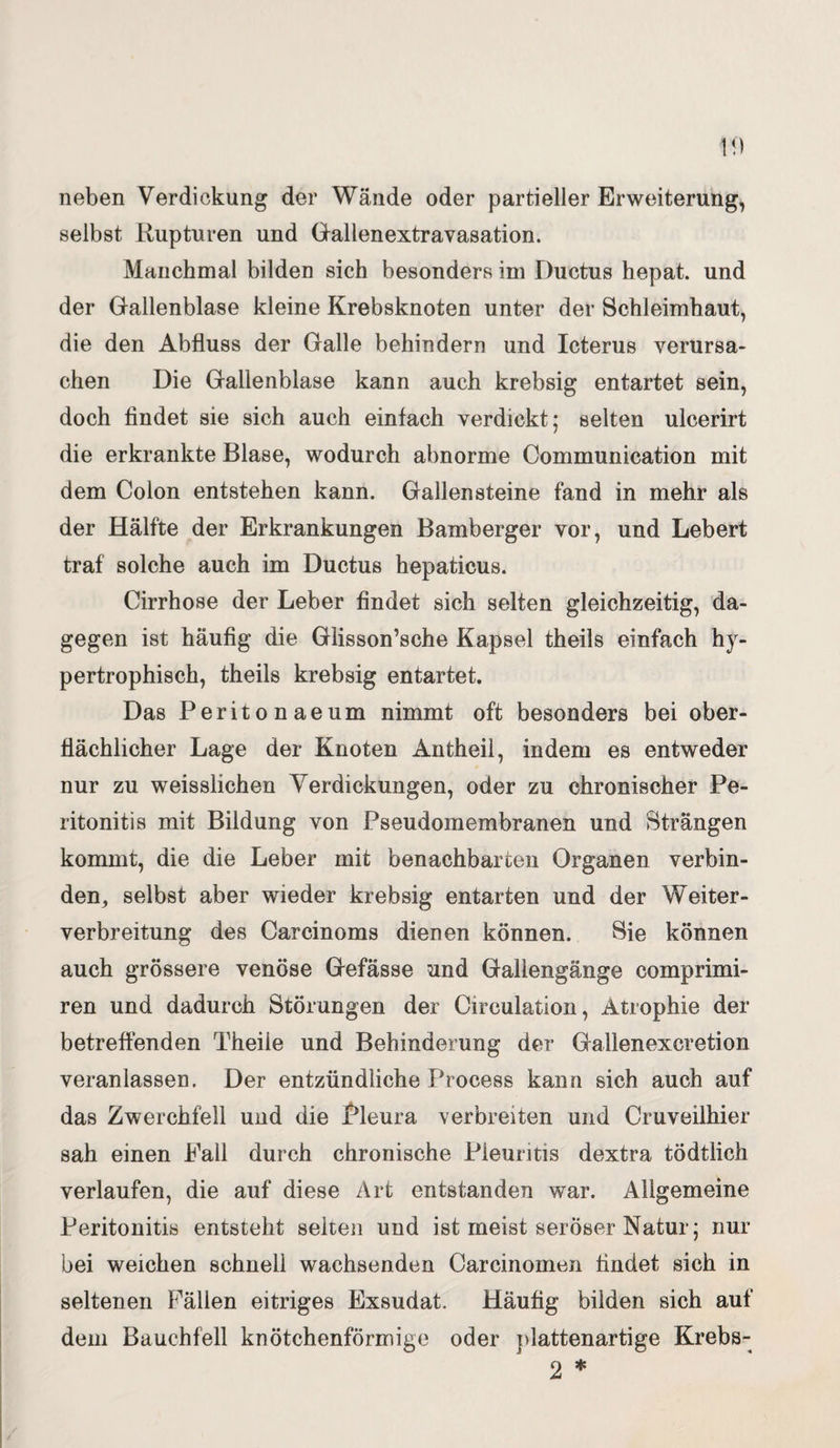 10 neben Verdickung der Wände oder partieller Erweiterung, selbst Rupturen und Gallenextravasation. Manchmal bilden sich besonders im Ductus hepat. und der Gallenblase kleine Krebsknoten unter der Schleimhaut, die den Abfluss der Galle behindern und Icterus verursa¬ chen Die Gallenblase kann auch krebsig entartet sein, doch findet sie sich auch einfach verdickt; selten ulcerirt die erkrankte Blase, wodurch abnorme Communication mit dem Colon entstehen kann. Gallensteine fand in mehr als der Hälfte der Erkrankungen Bamberger vor, und Lebert traf solche auch im Ductus hepaticus. Cirrhose der Leber findet sich selten gleichzeitig, da¬ gegen ist häufig die Glisson’sche Kapsel theils einfach h)r- pertrophisch, theils krebsig entartet. Das Peritonaeum nimmt oft besonders bei ober¬ flächlicher Lage der Knoten Antheil, indem es entweder nur zu weisslichen Verdickungen, oder zu chronischer Pe¬ ritonitis mit Bildung von Pseudomembranen und Strängen kommt, die die Leber mit benachbarten Organen verbin- den, selbst aber wieder krebsig entarten und der Weiter¬ verbreitung des Carcinoms dienen können. Sie können auch grössere venöse Gefässe und Gallengänge comprimi- ren und dadurch Störungen der Circulation, Atrophie der betreffenden Theiie und Behinderung der Gallenexcretion veranlassen. Der entzündliche Process kann sich auch auf das Zwerchfell und die Pleura verbreiten und Cruveilhier sah einen Fall durch chronische Pleuritis dextra tödtlich verlaufen, die auf diese Art entstanden war. Allgemeine Peritonitis entsteht selten und ist meist seröser Natur; nur bei weichen schnell wachsenden Carcinomen findet sich in seltenen Fällen eitriges Exsudat. Häufig bilden sich auf dem Bauchfell knötchenförmige oder plattenartige Krebs- 2 *