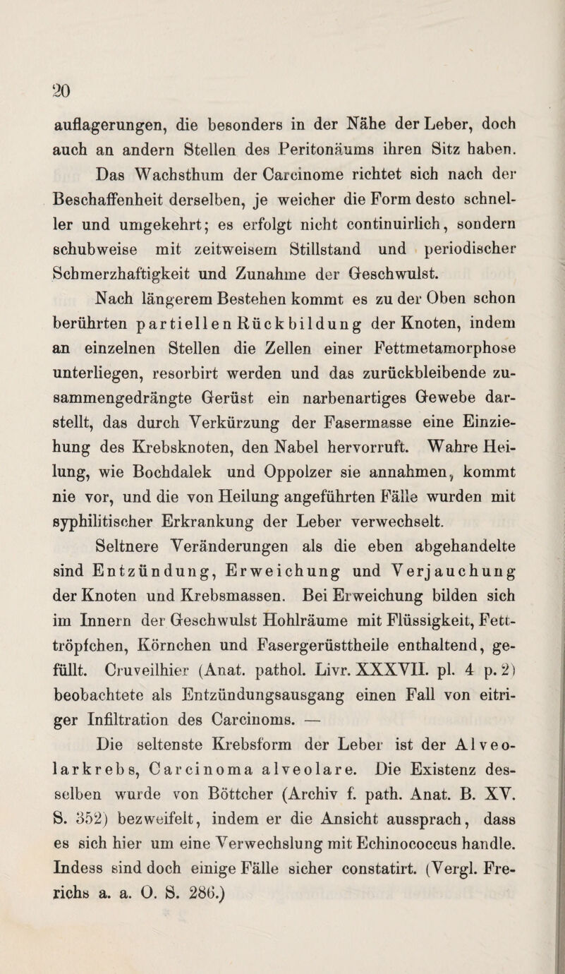 auflagerungen, die besonders in der Nähe der Leber, doch auch an andern Stellen des Peritonäums ihren Sitz haben. Das Wachsthum der Careinome richtet sich nach der Beschaffenheit derselben, je weicher die Form desto schnel¬ ler und umgekehrt; es erfolgt nicht continuirlich, sondern schubweise mit zeitweisem Stillstand und periodischer Schmerzhaftigkeit und Zunahme der Geschwulst. Nach längerem Bestehen kommt es zu der Oben schon berührten partiellen Rückbildung der Knoten, indem an einzelnen Stellen die Zellen einer Fettmetamorphose unterliegen, resorbirt werden und das zurückbleibende zu¬ sammengedrängte Gerüst ein narbenartiges Gewebe dar¬ stellt, das durch Verkürzung der Fasermasse eine Einzie¬ hung des Krebsknoten, den Nabel hervorruft. Wahre Hei¬ lung, wie Bochdalek und Oppolzer sie annahmen, kommt nie vor, und die von Heilung angeführten Fälle wurden mit syphilitischer Erkrankung der Leber verwechselt. Seltnere Veränderungen als die eben abgehandelte sind Entzündung, Erweichung und Verjauchung der Knoten und Krebsmassen. Bei Erweichung bilden sich im Innern der Geschwulst Hohlräume mit Flüssigkeit, Fett- tröpfchen, Körnchen und Fasergerüsttheile enthaltend, ge¬ füllt. Cruveilhier (Anat. pathol. Livr. XXXVII. pl. 4 p. 2) beobachtete als Entzündungsausgang einen Fall von eitri¬ ger Infiltration des Carcinoms. — Die seltenste Krebsform der Leber ist der Alveo¬ larkrebs, Carcinoma alveolare. Die Existenz des¬ selben wurde von Böttcher (Archiv f. path. Anat. B. XV. S. 352) bezweifelt, indem er die Ansicht aussprach, dass es sich hier um eine Verwechslung mit Echinococcus handle. Indess sind doch einige Fälle sicher constatirt. (Vergl. Fre- richs a. a. 0. 8. 28(3.)