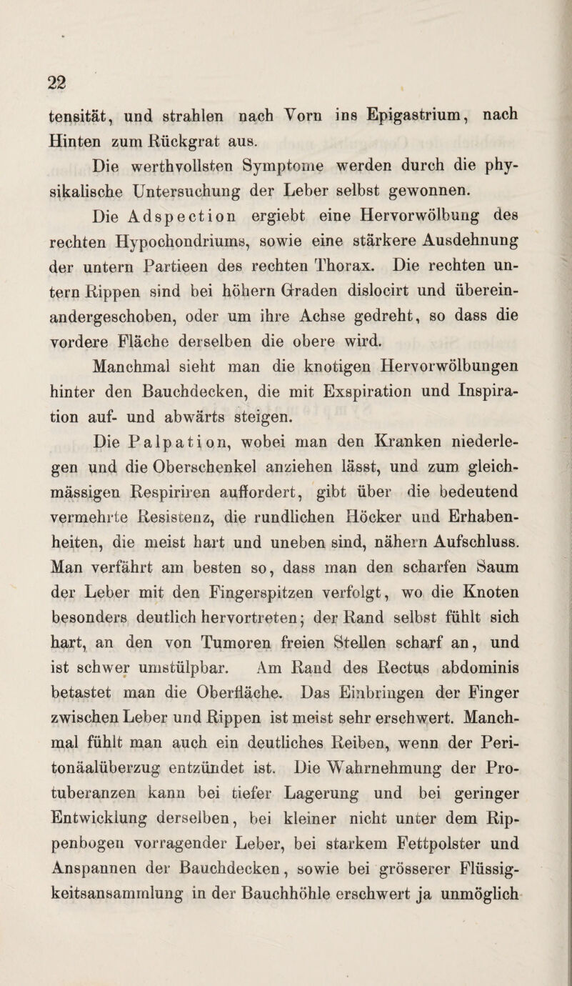 tensität, und strahlen nach Vorn ins Epigastrium, nach Hinten zum Rückgrat aus. Die werthvollsten Symptome werden durch die phy¬ sikalische Untersuchung der Leber selbst gewonnen. Die Adspection ergiebt eine Hervorwölbung des rechten Hypochondriums, sowie eine stärkere Ausdehnung der untern Partieen des rechten Thorax. Die rechten un¬ tern Rippen sind bei höhern Graden dislocirt und überein- andergeschoben, oder um ihre Achse gedreht, so dass die vordere Fläche derselben die obere wird. Manchmal sieht man die knotigen Hervorwölbungen hinter den Bauchdecken, die mit Exspiration und Inspira¬ tion auf- und abwärts steigen. Die Palpation, wobei man den Kranken niederle¬ gen und die Oberschenkel anziehen lässt, und zum gleich- mässigen Respiriren auffordert, gibt über die bedeutend vermehrte Resistenz, die rundlichen Höcker und Erhaben¬ heiten, die meist hart und uneben sind, nähern Aufschluss. Man verfährt am besten so, dass man den scharfen Saum der Leber mit den Fingerspitzen verfolgt, wo die Knoten besonders deutlich hervortreten; der Rand selbst fühlt sich hart, an den von Tumoren freien Stellen scharf an, und ist schwer umstülpbar. Am Rand des Rectus abdominis betastet man die Oberfläche. Das Einbringen der Finger zwischen Leber und Rippen ist meist sehr erschwert. Manch¬ mal fühlt man auch ein deutliches Reiben, wenn der Peri- tonäalüberzug entzündet ist. Die Wahrnehmung der Pro¬ tuberanzen kann bei tiefer Lagerung und bei geringer Entwicklung derselben, bei kleiner nicht unter dem Rip¬ penbogen vorragender Leber, bei starkem Fettpolster und Anspannen der Bauchdecken, sowie bei grösserer Flüssig¬ keitsansammlung in der Bauchhöhle erschwert ja unmöglich