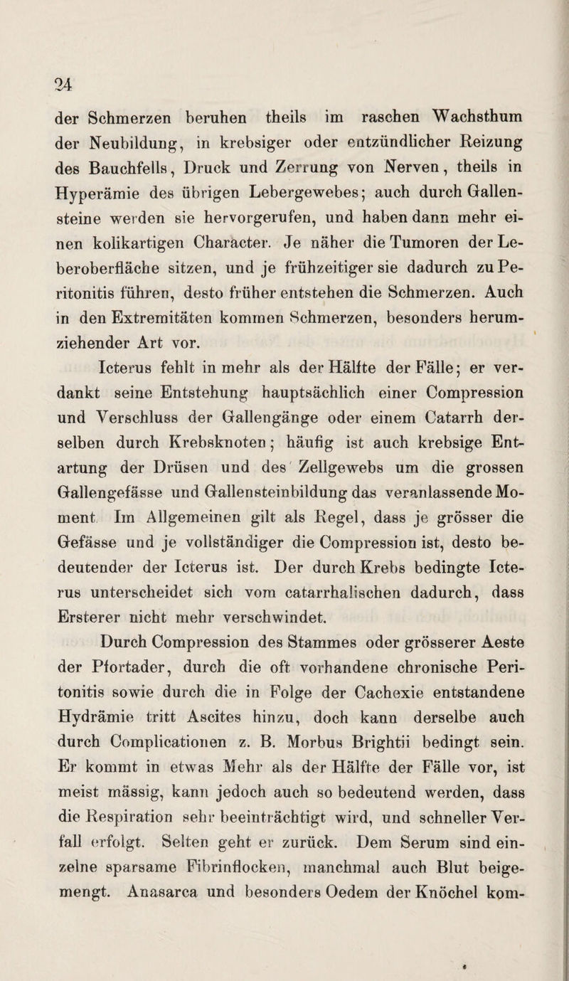 der Schmerzen beruhen theils im raschen Wachsthum der Neubildung, in krebsiger oder entzündlicher Reizung des Bauchfells, Druck und Zerrung von Nerven, theils in Hyperämie des übrigen Lebergewebes; auch durch Gallen¬ steine werden sie hervorgerufen, und haben dann mehr ei¬ nen kolikartigen Character. Je näher die Tumoren der Le¬ beroberfläche sitzen, und je frühzeitiger sie dadurch zu Pe¬ ritonitis führen, desto früher entstehen die Schmerzen. Auch in den Extremitäten kommen Schmerzen, besonders herum¬ ziehender Art vor. Icterus fehlt in mehr als der Hälfte der Fälle; er ver¬ dankt seine Entstehung hauptsächlich einer Compression und Verschluss der Gallengänge oder einem Catarrh der¬ selben durch Krebsknoten; häufig ist auch krebsige Ent¬ artung der Drüsen und des Zellgewebs um die grossen Gallengefässe und Gallen stein bildung das veranlassende Mo¬ ment Im Allgemeinen gilt als Regel, dass je grösser die Gefässe und je vollständiger die Compression ist, desto be¬ deutender der Icterus ist. Der durch Krebs bedingte Icte¬ rus unterscheidet sich vom catarrhalischen dadurch, dass Ersterer nicht mehr verschwindet. Durch Compression des Stammes oder grösserer Aeste der Pfortader, durch die oft vorhandene chronische Peri¬ tonitis sowie durch die in Folge der Cachexie entstandene Hydrämie tritt Ascites hinzu, doch kann derselbe auch durch Complicationen z. B. Morbus Brightii bedingt sein. Er kommt in etwas Mehr als der Hälfte der Fälle vor, ist meist mässig, kann jedoch auch so bedeutend werden, dass die Respiration sehr beeinträchtigt wird, und schneller Ver¬ fall erfolgt. Selten geht er zurück. Dem Serum sind ein¬ zelne sparsame Fibrinflocken, manchmal auch Blut beige¬ mengt. Anasarca und besonders Oedem der Knöchel kom- «