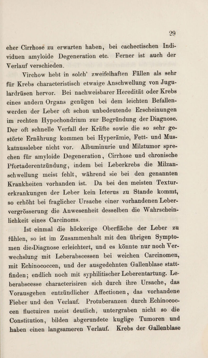 eher Cirrhose zu erwarten haben, bei cachectischen Indi¬ viduen amyloide Degeneration etc. Ferner ist auch der Verlauf verschieden. Virchow hebt in solch’ zweifelhaften Fällen als sehr für Krebs characteristisch etwaige Anschwellung von Jugu- lardrüsen hervor. Bei nachweisbarer Heredität oder Krebs eines andern Organs genügen bei dem leichten Befallen- werden der Leber oft schon unbedeutende Erscheinungen im rechten Hypochondrium zur Begründung der Diagnose. Der oft schnelle Verfall der Kräfte sowie die so sehr ge¬ störte Ernährung kommen bei Hyperämie, Fett- und Mus¬ katnussleber nicht vor. Albuminurie und Milztumor spre¬ chen für amyloide Degeneration, Cirrhose und chronische Pfortaderentzündung, indem bei Leberkrebs die Milzan¬ schwellung meist fehlt, während sie bei den genannten Krankheiten vorhanden ist. Da bei den meisten Textur¬ erkrankungen der Leber kein Icterus zu Stande kommt, so erhöht bei fraglicher Ursache einer vorhandenen Leber- vergrösserung die Anwesenheit desselben die Wahrschein¬ lichkeit eines Carcinoms. Ist einmal die höckerige Oberfläche der Leber zu fühlen, so ist im Zusammenhalt mit den übrigen Sympto¬ men diedDiagnose erleichtert, und es könnte nur noch Ver¬ wechslung mit Leberabscessen bei weichen Carcinomen, mit Echinococcen, und der ausgedehnten Gallenblase statt¬ finden; endlich noch mit syphilitischer Leberentartung. Le- berabscesse characterisiren sich durch ihre Ursache, das Vorausgehen entzündlicher Affectionen, das vorhandene Fieber und den Verlauf. Protuberanzen durch Echinococ¬ cen fluctuiren meist deutlich, untergraben nicht so die Constitution, bilden abgerundete kuglige Tumoren und haben einen langsameren Verlauf. Krebs der Gallenblase