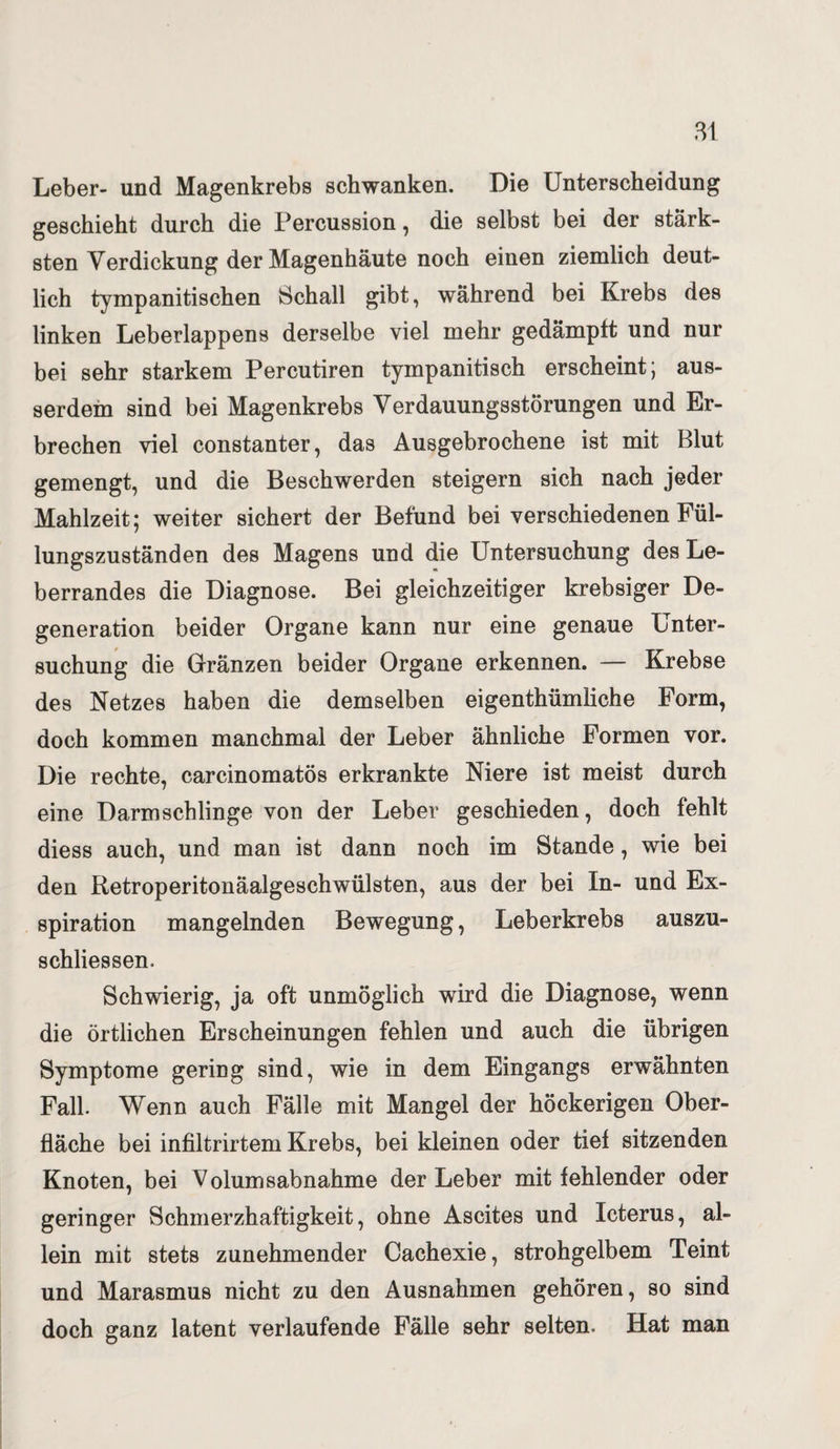 Leber- und Magenkrebs schwanken. Die Unterscheidung geschieht durch die Percussion, die selbst bei der stärk¬ sten Verdickung der Magenhäute noch einen ziemlich deut¬ lich tympanitischen Schall gibt, während bei Krebs des linken Leberlappens derselbe viel mehr gedämpft und nur bei sehr starkem Percutiren tympanitisch erscheint; aus¬ serdem sind bei Magenkrebs Verdauungsstörungen und Er¬ brechen viel constanter, das Ausgebrochene ist mit Blut gemengt, und die Beschwerden steigern sich nach jeder Mahlzeit; weiter sichert der Befund bei verschiedenen Fül¬ lungszuständen des Magens und die Untersuchung des Le¬ berrandes die Diagnose. Bei gleichzeitiger krebsiger De¬ generation beider Organe kann nur eine genaue Unter¬ suchung die Gränzen beider Organe erkennen. — Krebse des Netzes haben die demselben eigenthümliche Form, doch kommen manchmal der Leber ähnliche Formen vor. Die rechte, carcinomatös erkrankte Niere ist meist durch eine Darmschlinge von der Leber geschieden, doch fehlt diess auch, und man ist dann noch im Stande, wie bei den Retroperitonäalgeschwülsten, aus der bei In- und Ex¬ spiration mangelnden Bewegung, Leberkrebs auszu- schliessen. Schwierig, ja oft unmöglich wird die Diagnose, wenn die örtlichen Erscheinungen fehlen und auch die übrigen Symptome gering sind, wie in dem Eingangs erwähnten Fall. Wenn auch Fälle mit Mangel der höckerigen Ober¬ fläche bei infiltrirtem Krebs, bei kleinen oder tief sitzenden Knoten, bei Volumsabnahme der Leber mit fehlender oder geringer Schmerzhaftigkeit, ohne Ascites und Icterus, al¬ lein mit stets zunehmender Cachexie, strohgelbem Teint und Marasmus nicht zu den Ausnahmen gehören, so sind doch ganz latent verlaufende Fälle sehr selten. Hat man