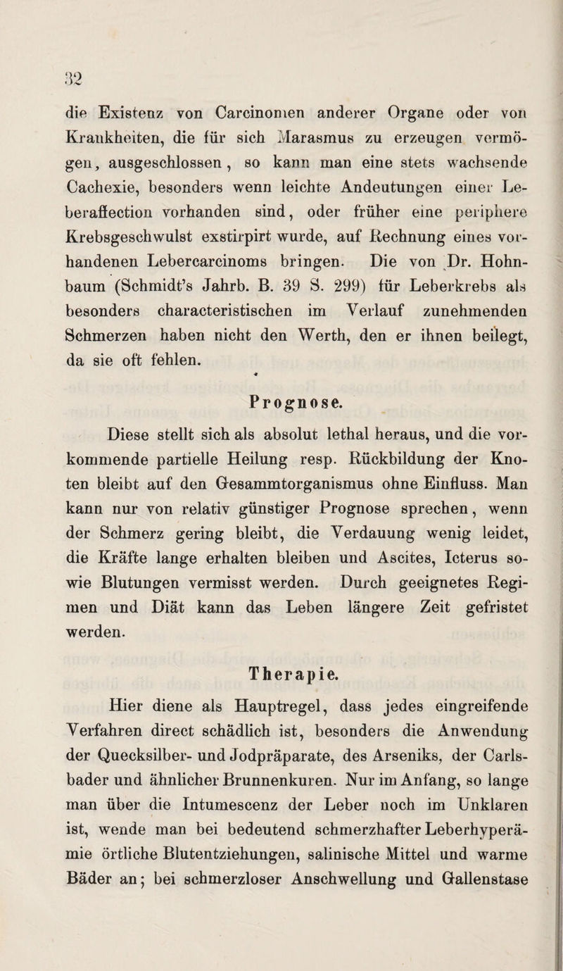 die Existenz von Carcinomen anderer Organe oder von Krankheiten, die für sich Marasmus zu erzeugen vermö¬ gen, ausgeschlossen, so kann man eine stets wachsende Cachexie, besonders wenn leichte Andeutungen einer Le- beraflection vorhanden sind, oder früher eine periphere Krebsgeschwulst exstirpirt wurde, auf .Rechnung eines vor¬ handenen Lebercarcinoms bringen. Die von Dr. Hohn¬ baum (Schmidt’s Jahrb. B. 39 S. 299) für Leberkrebs als besonders characteristischen im Verlauf zunehmenden Schmerzen haben nicht den Werth, den er ihnen beilegt, da sie oft fehlen. Prognose. Diese stellt sich als absolut lethal heraus, und die vor¬ kommende partielle Heilung resp. Rückbildung der Kno¬ ten bleibt auf den Gesammtorganismus ohne Einfluss. Man kann nur von relativ günstiger Prognose sprechen, wenn der Schmerz gering bleibt, die Verdauung wenig leidet, die Kräfte lange erhalten bleiben und Ascites, Icterus so¬ wie Blutungen vermisst werden. Durch geeignetes Regi¬ men und Diät kann das Leben längere Zeit gefristet werden. Therapie. Hier diene als Hauptregel, dass jedes eingreifende Verfahren direct schädlich ist, besonders die Anwendung der Quecksilber- und Jodpräparate, des Arseniks, der Carls- bader und ähnlicher Brunnenkuren. Nur im Anfang, so lange man über die Intumescenz der Leber noch im Unklaren ist, wende man bei bedeutend schmerzhafter Leberhyperä¬ mie örtliche Blutentziehungen, salinische Mittel und warme Bäder an; bei schmerzloser Anschwellung und Gallenstase