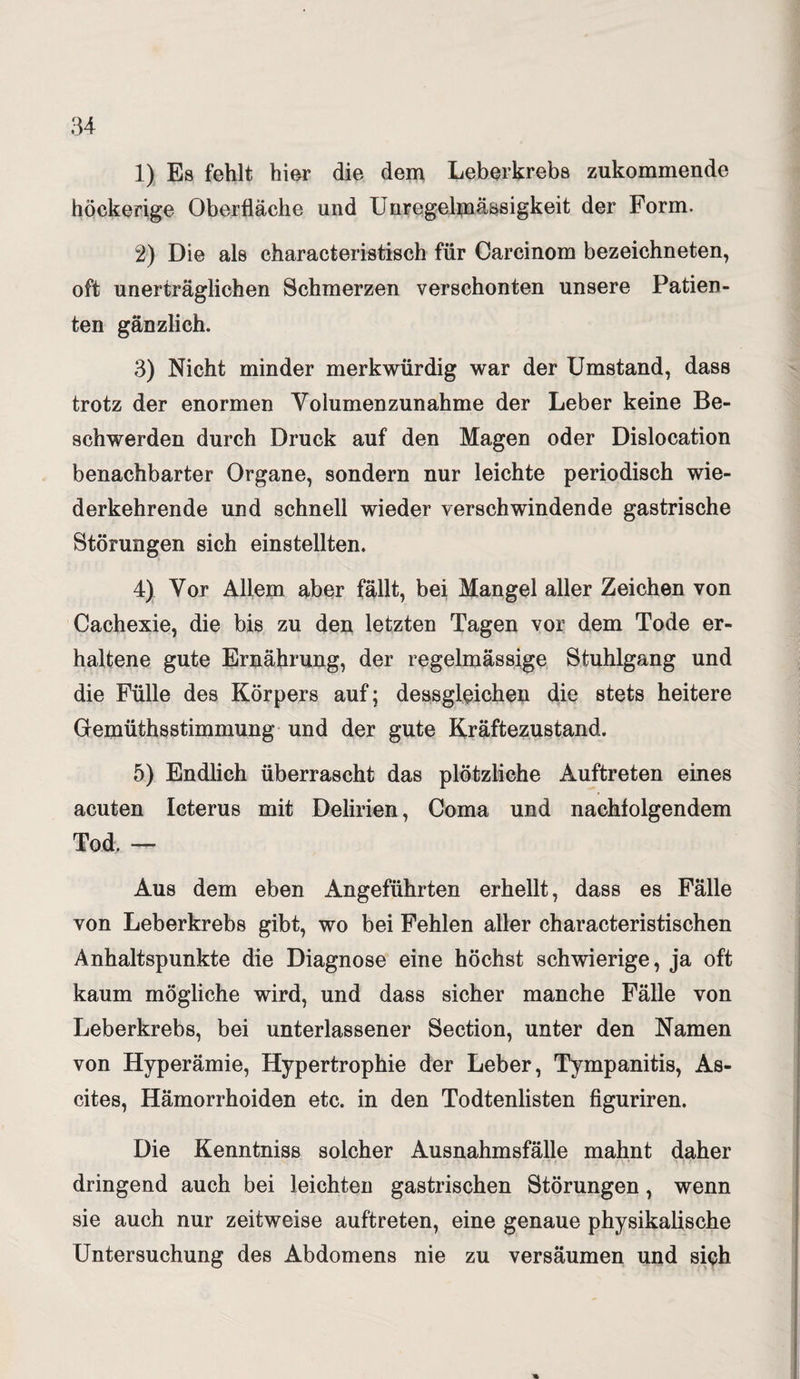 1) Es fehlt hier die dem Leberkrebs zukommende höckerige Oberfläche und Unregelmässigkeit der Form. 2) Die als characteristisch für Carcinom bezeichneten, oft unerträglichen Schmerzen verschonten unsere Patien¬ ten gänzlich. 3) Nicht minder merkwürdig war der Umstand, dass trotz der enormen Volumenzunahme der Leber keine Be¬ schwerden durch Druck auf den Magen oder Dislocation benachbarter Organe, sondern nur leichte periodisch wie¬ derkehrende und schnell wieder verschwindende gastrische Störungen sich einstellten. 4) Vor Allem aber fällt, bei Mangel aller Zeichen von Cachexie, die bis zu den letzten Tagen vor dem Tode er¬ haltene gute Ernährung, der regelmässige Stuhlgang und die Fülle des Körpers auf; dessgloichen die stets heitere Gemüthsstimmung und der gute Kräftezustand. 5) Endlich überrascht das plötzliche Auftreten eines acuten Icterus mit Delirien, Coma und nachfolgendem Tod. — Aus dem eben Angeführten erhellt, dass es Fälle von Leberkrebs gibt, wo bei Fehlen aller characteristischen Anhaltspunkte die Diagnose eine höchst schwierige, ja oft kaum mögliche wird, und dass sicher manche Fälle von Leberkrebs, bei unterlassener Section, unter den Namen von Hyperämie, Hypertrophie der Leber, Tympanitis, As¬ cites, Hämorrhoiden etc. in den Todtenlisten figuriren. Die Kenntniss solcher Ausnahmsfälle mahnt daher dringend auch bei leichten gastrischen Störungen, wenn sie auch nur zeitweise auftreten, eine genaue physikalische Untersuchung des Abdomens nie zu versäumen und sich