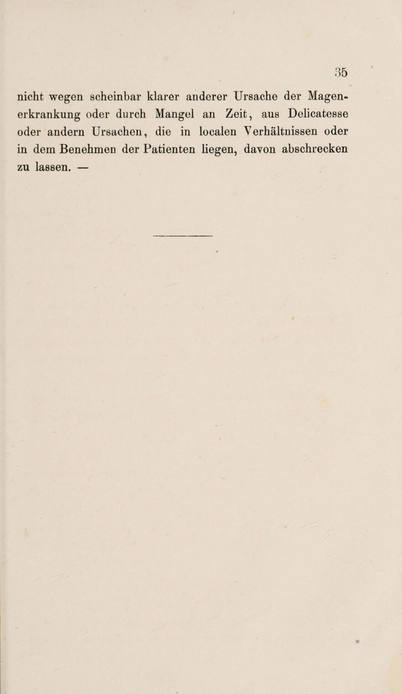 nicht wegen scheinbar klarer anderer Ursache der Magen¬ erkrankung oder durch Mangel an Zeit, aus Delicatesse oder andern Ursachen, die in localen Verhältnissen oder in dem Benehmen der Patienten liegen, davon abschrecken zu lassen. —