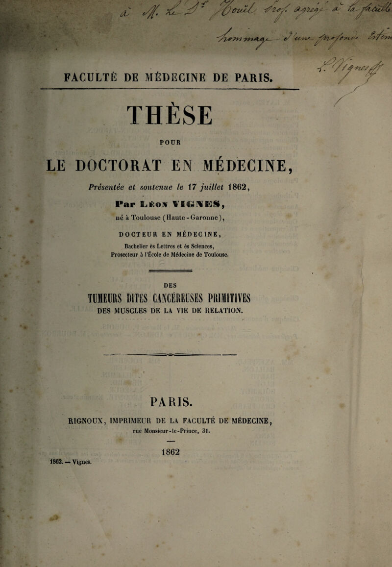FACULTÉ DE MÉDECINE DE PARIS. i THÈSE / POUR LE DOCTORAT EN MÉDECINE, Présentée et soutenue le \7 juillet 1862, Par L.ÉOIV WIOMKS, né à Toulouse (Haute-Garonne), DOCTEUR EN MÉDECINE, Bachelier ès Lettres et ès Sciences, Prosecteur à l’École de Médecine de Toulouse. DES TllBCRS DITES CANCÉREÜSES PRIMITIVES DES MUSCLES DE LA VIE DE RELATION. PARIS. RIGNOUX, IMPRIMEUR DE LA FACULTÉ DE MÉDECINE, rue Monsieur-le-Prince, 31. 1862. — Vignes. 1862