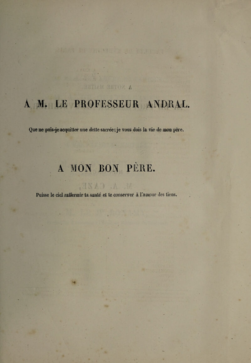 A M. LE PROFESSEUR Que ne puîs-jeacquitter une dette sacrée; je vous dois la vie de mon père. RON PERE. Puisse le ciel raffermir ta sauté et te conserver à l’amour des tiens.