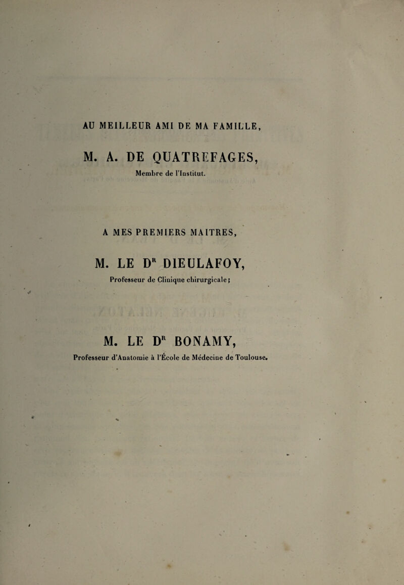 AU MEILLEUR AMI DE MA FAMILLE, M. A. DE QUATREFAGES, Membre de l’Iastitut. A MES PREMIERS MAITRES, M. LE 0“ DIEÜLAFOY, Professeur de Clluique chirurgicale; M. LE BONAMY, Professeur d'Anatoraie à l’École de Médecine de Toulouse*