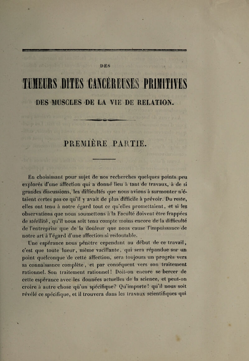 a DES TIEERS DITES CAIÉREESIS PRIilTlVES DES MUSCLES DE LA VIE DE RELATION. PREMIERE PARTIE. En choisissant pour sujet de nos recherches quelques points peu explorés d’une affection qui a donné lieu à tant de travaux, à de si grandes discussions, les difficultés que nous avions à surmonter n’é¬ taient certes pas ce qu’il yavait de plus difficile à prévoir. Du reste, elles ont tenu à notre égard tout ce qu’elles promettaient, et si les observations que nous soumettons à la Faculté doivent être frappées de stérilité, qu’il nous soit tenu compte moins encore de la difficulté de l’entreprise que de la douleur que nous cause rimpuissance de notre art à l’égard d’une affectiomsi redoutable. Une espérance nous pénètre cependant au début de ce travail, c’est que toute lueur, même vacillante, qui sera répandue sur un point quelconque'de celté affection, sera toujours'un progrès vers sa connaissance complète, et par conséquent vers son traitement rationnel. Son traitement rationnel ! Doit-on encore se bercer de cette espérance avec 'les données actuelles de la science, et peut-on croire à autre chose qu’un spécifique? Qu’importe! qu’il nous soit révélé ce spécifique, et il trouvera dans les travaux scientifiques qui