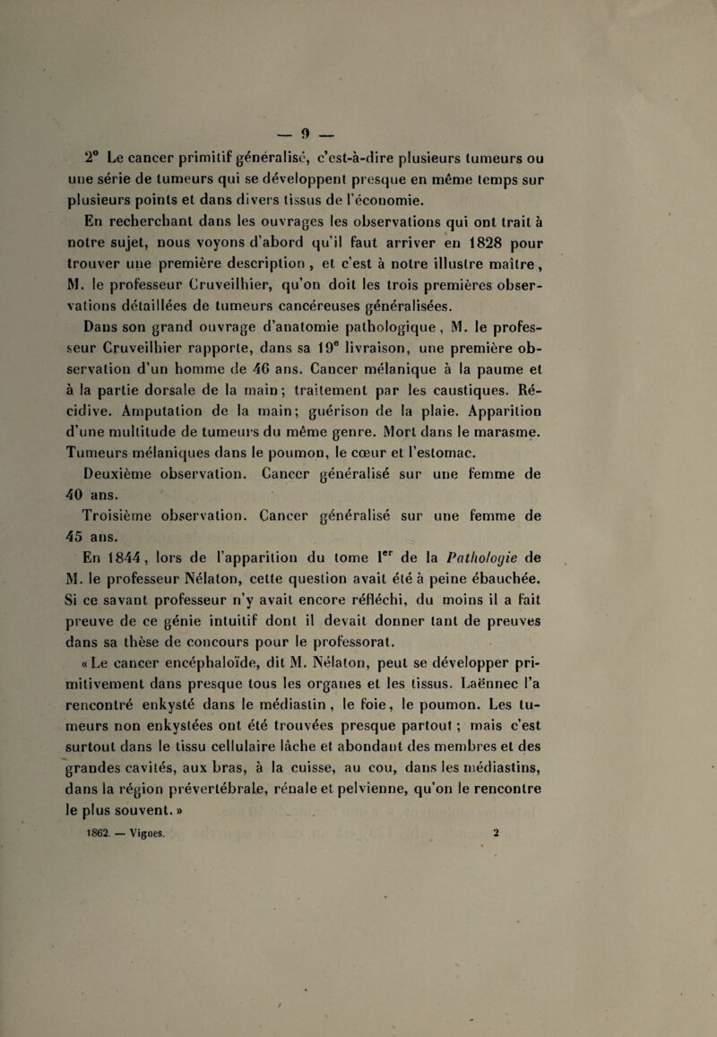 2® Le cancer primitif généralisé, c’est-à-dire plusieurs tumeurs ou une série de tumeurs qui se développent presque en même temps sur plusieurs points et dans divers tissus de l’économie. En recherchant dans les ouvrages les observations qui ont trait à notre sujet, nous voyons d’abord qu’il faut arriver en 1828 pour trouver une première description , et c’est à notre illustre maître, M. le professeur Cruveilhier, qu’on doit les trois premières obser¬ vations détaillées de tumeurs cancéreuses généralisées. Dans son grand ouvrage d’anatomie pathologique , M. le profes¬ seur Cruveilhier rapporte, dans sa 19® livraison, une première ob¬ servation d’un homme de 46 ans. Cancer mélanique à la paume et à la partie dorsale de la main ; traitement par les caustiques. Ré¬ cidive. Amputation de la main; guérison de la plaie. Apparition d’une multitude de tumeui’s du même genre. Mort dans le marasme. Tumeurs mélaniques dans le poumon, le cœur et l’estomac. Deuxième observation. Cancer généralisé sur une femme de 40 ans. Troisième observation. Cancer généralisé sur une femme de 45 ans. En 1844, lors de l’apparition du tome 1®'' de la Pathologie de M. le professeur Nélalon, cette question avait été à peine ébauchée. Si ce savant professeur n’y avait encore réfléchi, du moins il a fait preuve de ce génie intuitif dont il devait donner tant de preuves dans sa thèse de concours pour le professorat. «Le cancer encéphaloïde, dit M. Nélalon, peut se développer pri¬ mitivement dans presque tous les organes et les tissus. Laënnec l’a rencontré enkysté dans le médiastin , le foie, le poumon. Les tu¬ meurs non enkystées ont été trouvées presque partout ; mais c’est surtout dans le tissu cellulaire lâche et abondant des membres et des grandes cavités, aux bras, à la cuisse, au cou, dans les rnédiastins, dans la région prévertébrale, rénale et pelvienne, qu’on le rencontre le plus souvent. » 1862. — Vignes. 2