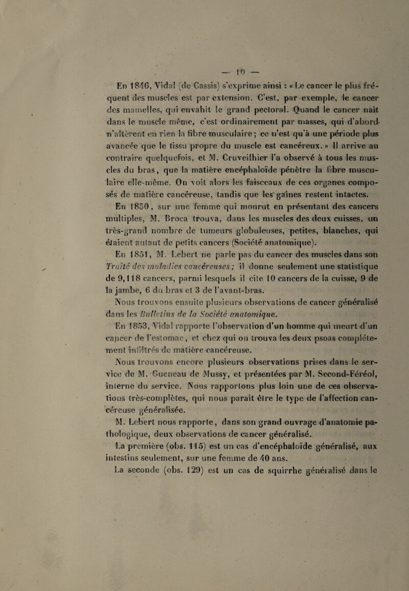 En 184G, Vidai (de Cassis) s’exprime ainsi : « Le cancer le plus fré¬ quent des muscles est par extension. C’est, par exemple, le cancer des mamelles, qui envahit le grand pectoral. Quand le cancer naît dans le muscle ménie, c’est ordinairement par masses, qui d’abord- Ti’aitèrent en rien la fibre musculaire; ce n’est qu’à une période plirs avancée que le tissu propre du muscle est cancéreux. » Il arrive au contraire quelquefois, et M. Cruveilhier l’a observé à tous les mus¬ cles du bras, que la matière eiicéphaloïde pénètre la fibre muscu¬ laire elle-même. On voit alors les faisceaux de ces organes compo¬ sés de matière cancéreuse, tandis que les'gaines restent intactes. En 1850, sur une femme qui mourut en présentant des cancers multiples, M. Broca trouva, dans les muscles des deux cuisses, un très-grand nombre de tumeurs globuleuses, petites, blanches, qui éJaient autant de petits cancers (Société anatomique). En 1851, M. Lebert ne parle pas du cancer des muscles dans son Traité de^ maladies cancéreuses ; il donne seulement une statistique de 9,118 cancers, parmi lesquels il cite 10 cancers de la cuisse, 9 de la jambe, 6 du bras et 3 de l’avant-bras. Nous trouvons ensuite plusieurs observations de cancer généralisé dans les Buf/ctins de la Société anatomique. En 1853, Vida! rapporte l’observation d’un homme qui meurt d’un cancer de l’estomac, et chez qui on trouva les deux psoas complète¬ ment iniiltrés de matière cancéreuse. Nous trouvons encore plusieurs observations prises dans le ser¬ vice de M. Gueneau de Mussy, et présentées par M. Second-Féréol, interne du service. Nous rapportons plus loin une de ces observa¬ tions très-complètes, qui nous paraît être le type de l’affection can¬ céreuse généralisée. M. Lebert nous rapporte, dans son grand ouvrage d’anatomie pa¬ thologique, deux observations de cancer généralisé. La première (obs. 115) est un cas d’encéphaloïde généralisé, aux intestins seulement, sur une femme de 40 ans. La seconde (obs. 129) est un cas de squirrhe généralisé dans le
