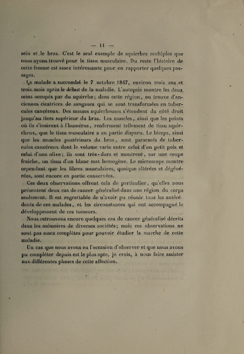 sein et Je bras. C’est le seul exemple de squirrhes multiples que nous ayons trouvé pour le tissu musculaire. Du reste l’iiisloire de cette femme est assez intéressante pour en rapporter quelques pas¬ sages. f^a malade a succombé le 7 octobre 1847, environ trois ans et trois, mois après le début de lat maladie. L’autopsie montre les deux .seins occupés par du squirrbe; dans cette région, on trouve d’an¬ ciennes cicatrices de sangsues qui se sont transformées en tuber¬ cules cancéreux. Des masses squirrheuses s’étendent du côté droit jusqu’au, tiers supérieur du bras. Les muscles, ainsi que les points -OÙ ils s’in.sèrent à l’humérus, renferment tellement de tissu squir¬ rheux, que le tissu musculaire a en partie disparu. Le biceps, ainsi que les muscles postérieurs du bras , sont parsemés de tuber¬ cules cancéreux dont le volume varie entre celui d’un petit pois et celui, d’une olive; ils sont très-durs et montrent, sur une coupe fraîche, un tissu d’un blanc mat homogène. Le microscope montre cependant que les fibres musculaires, quoique altérées et dégéné¬ rées, sont encore en partie conservées. Ces deux observations offrent cela de particulier, qu’elles nous présentent deux cas de cancer généralisé dans une région du corps seulement. 11 est regrettable de n’avoir pu réunir tous les antécé. dents de ces malades, et les circonstances qui ont accompagné le développement de ces tumeurs. Nous retrouvons encore quelques cas de cancer généralisé décrits dans les mémoires de diverses sociétés; mais ces observations ne sont pas assez complètes pour pouvoir étudier la marche* de cette maladie. Un cas que nous avons eu l’occasion d’observer et que nous avons pu compléter depuis est le plus apte, je crois, à nous faire assister aux différentes phases de cette affection.