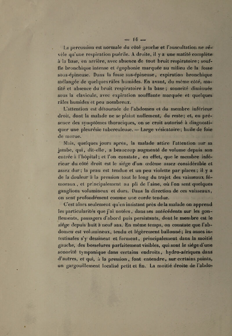 La percussion est normale du côté gauche et l’auscultation ne ré¬ vèle qu’une respiration puérile. A droite, il y a une matité complète à ia base, en arrière, avec absence de tout bruit respiratoire; souf¬ fle bronchique intense et égophonie marquée au milieu de la fosse sous-épineuse. Dans la fosse sus-épineuse, expiration bronchique mélangée de quelques râles humides. En avant, du même côté, ma¬ tité et absence du bruit respiratoire à la base ; sonorité diminuée sous la clavicule, avec expiration soufflante marquée et quelques râles humides et peu nombreux. L’attention est détournée de l’abdomen et du membre inférieur droit, dont la malade ne se plaint nullement, du reste; et, en pré¬ sence des symptômes thoraciques, on se croit autorisé à diagnosti¬ quer une pleurésie tuberculeuse. — Large vésicatoire; huile de foie de morue. Mais, quelques jours après, la malade attire l’attention sur sa jambe, qui, dit-elle, a beaucoup augmenté de volume depuis son entrée à l’hôpital; et l’on constate, en effet, que le membre infé¬ rieur du côté droit est le siège d’un œdème assez considérable et assez dur ; la peau est tendue et un peu violette par places ; il y a de la douleur à la pression tout le long du trajet des vaisseaux fé¬ moraux , et principalement au pli de l’aine, où l’on sent quelques ganglions volumineux et durs. Dans la direction de ces vaisseaux, on sent profondément comme une corde tendue. C’est alors seulement qu’en insistant près delà malade on apprend les particularités que j’ai notées, dans ses antécédents sur les gon¬ flements, passagers d’abord puis persistants, dont le membre est le siège depuis huit à neuf ans. En même temps, on constate que l’ab¬ domen est volumineux, tendu et légèrement ballonné; les anses in¬ testinales s’y dessinent et forment, principalement dans la moitié gauche, des bosselures parfaitement visibles, qui sont le siège d’une sonorité tympanique dans certains endroits, hydro-aériques dans d’autres, et qui, à la pression, font entendre, sur certains points, un gargouillement localisé petit et fin. La moitié droite de l’abtlo-
