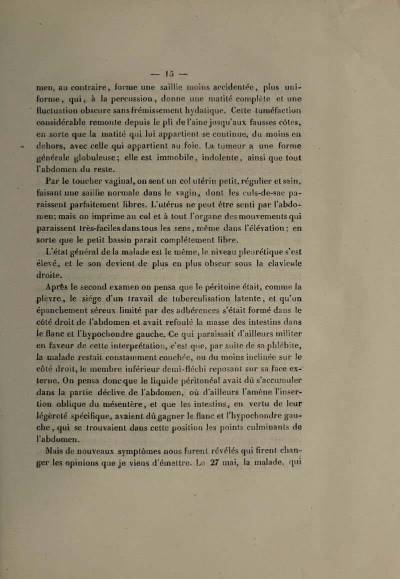 men, au contraire, forme une saillie moins accidentée, plus uni- fornie, qui, à la percussion, donne une matité complète et une fluctuation obscure sans frémissement hydatique. Celte tuméfaction considérable remonte depuis le pli de Taine jusqu’aux fausses côtes, en sorte que la matité qui lui appartient se continue, du moins en dehors, avec celle qui appartient au foie. La tumeur a une forme générale globuleuse; elle est immobile, indolente, ainsi que tout Tabdomen du reste. Par le toucher vaginal, on sent un col utérin petit, régulier et sain, faisant une saillie normale dans le vagin, dont les culs-de-sac pa¬ raissent parfaitement libres. L’utérus ne peut être senti par Tabdo- men; mais on imprime au col et à tout Torgaiie des mouvements qui paraissent très-faciles dans tous les sens, même dans Télévation ; en sorte que le petit bassin paraît complètement libre. L’état général de la malade est le même, le niveau pleurétique s’est élevé, et le son devient de plus en plus obscur sous la clavicule droite. Après le second examen on pensa que le péritoine était, comme la plèvre, le siège d’un travail de tuberculisation latente, et qu’un épanchement séreux limité par des adhérences s’était formé dans le côté droit de Tabdomen et avait refoulé la masse des intestins dans le flanc et Thypochondre gauche. Ce qui paraissait d’ailleurs militer en faveur de cette interprétation, c’est que, par suite de sa phlébite, la malade restait constamment couchée, ou du moins inclinée sur le côté droit, le membre inférieur demi-tléchi reposant sur sa face ex-’ terne. On pensa doncque le liquide péritonéal avait dû s’accumuler dans la partie déclive de Tabdomen, où d’ailleurs l’amène l’inser¬ tion oblique du mésentère, et que les intestins, en vertu de leur légèreté spécifique, avaient dû gagner le flanc et Thypochondre gau¬ che , qui se trouvaient dans cette position les points culminants de Tabdomen. Mais de nouveaux symptômes nous furent révélés qui firent chan¬ ger les opinions que je viens d’émettre. Le 27 mai, la malade, qui