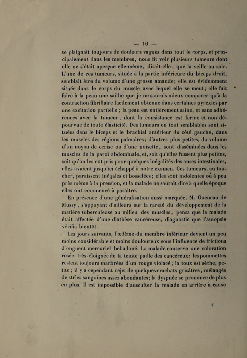 se plaignait toujours de douleurs vagues dans tout le corps, et prin¬ cipalement dans les membres, nous fit voir plusieurs tumeurs dont elle ne s’était aperçue elle-même, disait-elle, que la veille au soir. L’une de ces tumeurs, située à la partie inférieure du biceps droit, semblait être du volume d’une grosse amande; elle est évidemment située dans le corps du muscle avec lequel elle se meut; elle fait • faire à la peau une saillie que je ne saurais mieux comparer qu’à la contraction fibrillaire facilement obtenue dans certaines pyrexies par une excitation partielle ; la peau est entièrement saine, et sans adhé¬ rences avec la tumeur, dont la consistance est ferme et non dé¬ pourvue de toute élasticité. Des tumeurs en tout semblables sont si¬ tuées dans le biceps et le brachial antérieur du côté gauche, dans les muscles des régions palmaires ; d’autres plus petites, du volume d’un noyau de cerise ou d’une noisette, sont disséminées dans les muscles de la paroi abdominale, et, soit qu’elles fussent plus petites, soit qu’on les eût pris pour quelques inégalités des anses intestinales, elles avaient jusqu’ici échappé à notre examen. Ces tumeurs, au tou¬ cher, paraissent inégales et bosselées; elles sont indolentes ou à peu près même à la pression, et la malade ne saurait dire à quelle époque elles ont commencé à paraître. En présence d’une généralisation aussi marquée, M. Gueneau de Mussy, s’appuyant d’ailleurs sur la rareté du développement de la matière tuberculeuse au milieu des muscles, pensa que la malade était affectée d’une diathèse cancéreuse, diagnostic que l’autopsie vérifia bientôt. Les jours suivants, Tœdème du membre inférieur devient un peu moins considérable et moins douloureux sous l’influence de frictions d’onguent mercuriel belladoné. La malade conserve une coloration rosée, très-éloignée de la teinte paille des cancéreux; les pommettes restent toujours marbrées d’un rouge violacé; la toux est sèche, pe¬ tite; il y a cependant rejet de quelques crachats grisâtres, mélangés de stries sanguines assez abondantes; la dyspnée se prononce de plus en plus. 11 est impossible d’ausculter la malade en arrière à cause €