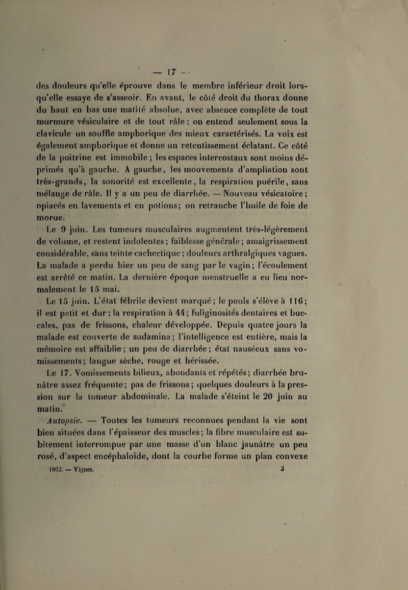 (7 ~~ des douleurs qu’elle éprouve dans le membre inférieur droit lors¬ qu’elle essaye de s’asseoir. En avant, le côté droit du thorax donne du haut en bas une matité absolue, avec absence complète de tout murmure vésiculaire et de tout râle ; on entend seulement sous la clavicule un souffle amphorique des mieux caractérisés. La voix est également amphorique et donne un retentissement éclatant. Ce côté de la poitrine est immobile; les espaces intercostaux sont moins dé¬ primés qu’à gauche. A gauche, les mouvements d’ampliation sont très-grands, la sonorité est excellente, la respiration puérile, sans mélange de râle. Il y a un peu de diarrhée. —Nouveau vésicatoire; opiacés en lavements et en potions; on retranche l’huile de foie de morue. Le 9 juin. Les tumeurs musculaires augmentent très-légèrement de volume, et restent indolentes: faiblesse générale ; amaigrissement considérable, sans teinte cachectique ; douleurs arthralgiques vagues. La malade a perdu hier un peu de sang par le vagin; l’écoulement est arrêté ce matin. La dernière époque menstruelle a eu lieu nor¬ malement le 15 mai. Le 15 juin. L’état fébrile devient marqué; le pouls s’élève à 116; il est petit et dur; la respiration à 44; fuliginosités dentaires et buc¬ cales, pas de frissons, chaleur développée. Depuis quatre jours la malade est couverte de sudamina; l’intelligence est entière, mais la mémoire est affaiblie; un peu de diarrhée; état nauséeux sans vo¬ missements; langue sèche, rouge et hérissée. Le 17. Vomissements bilieux, abondants et répétés; diarrhée bru¬ nâtre assez fréquente; pas de frissons; quelques douleurs à la pres¬ sion sur la tumeur abdominale. La malade s’éteint le 20 juin au matin. Autopsie. — Tout’es les tumeurs reconnues pendant la vie sont bien situées dans l’épaisseur des muscles; la fibre musculaire est su¬ bitement interrompue par une masse d’un blanc jaunâtre un peu rosé, d’aspect encéphaloïde, dont la courbe forme un plan convexe 1862. — Vignes. 3