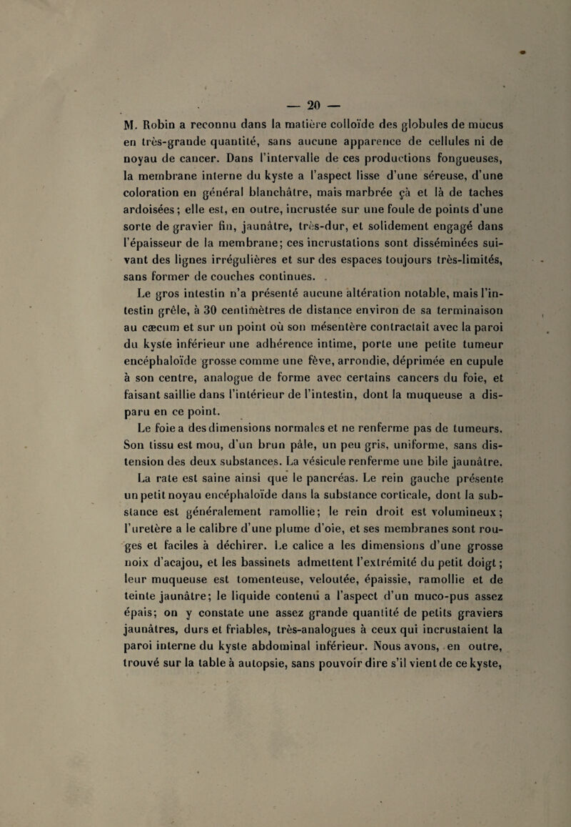 M. Robin a reconnu dans la matière colloïde des globules de mucus en très-grande quantité, sans aucune apparence de cellules ni de noyau de cancer. Dans l’intervalle de ces productions fongueuses, la membrane interne du kyste a l’aspect lisse d’une séreuse, d’une coloration en général blanchâtre, mais marbrée çà et là de taches ardoisées; elle est, en outre, incrustée sur une foule de points d’une sorte de gravier fin, jaunâtre, très-dur, et solidement engagé dans l’épaisseur de la membrane; ces incrustations sont disséminées sui¬ vant des lignes irrégulières et sur des espaces toujours très-limités, sans former de couches continues. . Le gros intestin n’a présenté aucune altération notable, mais l’in¬ testin grêle, à 30 centifnètres de distance environ de sa terminaison au cæcum et sur un point où son mésentère contractait avec la paroi du kyste inférieur une adhérence intime, porte une petite tumeur encéphaloïde grosse comme une fève, arrondie, déprimée en cupule à son centre, analogue de forme avec certains cancers du foie, et faisant saillie dans l’intérieur de l’intestin, dont la muqueuse a dis¬ paru en ce point. Le foie a des dimensions normales et ne renferme pas de tumeurs. Son tissu est mou, d’un brun pâle, un peu gris, uniforme, sans dis¬ tension des deux substances. La vésicule renferme une bile jaunâtre. La rate est saine ainsi que le pancréas. Le rein gauche présente un petit noyau encéphaloïde dans la substance corticale, dont la sub¬ stance est généralement ramollie; le rein droit est volumineux ; l’uretère a le calibre d’une plume d’oie, et ses membranes sont rou- 'ges et faciles à déchirer. Le calice a les dimensions d’une grosse noix d’acajou, et les bassinets admettent l’extrémité du petit doigt ; leur muqueuse est tomenteuse, veloutée, épaissie, ramollie et de teinte jaunâtre; le liquide contenu a l’aspect d’un muco-pus assez épais; on y constate une assez grande quantité de petits graviers jaunâtres, durs et friables, très-analogues à ceux qui incrustaient la paroi interne du kyste abdominal inférieur. Nous avons, en outre, trouvé sur la table à autopsie, sans pouvoir dire s’il vient de ce kyste,