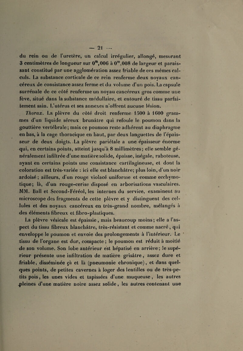 du rein ou de l’uretère, un calcul irrégulier, allongé, mestjrant 3 centimètres de longueur sur 0“,006 à 0”“,008 de largeur et parais¬ sant constitué par une agglomération assez friable de ces mêmes cal¬ culs. La substance corticale de ce rein renferme deux noyaux can¬ céreux de consistance assez ferme et du volume d’un pois. La capsule surrénale de ce côté renferme un noyau cancéreux gros comme une fève, situé dans la substance médullaire, et entouré de tissu parfai- lement sain. L’utérus et ses annexes n’offrent aucune lésion. Thorax. La plèvre du côté droit renferme 1500 à 1600 gram¬ mes d’un liquide séreux brunâtre qui refoule le poumon dans la gouttière vertébrale; mais ce poumon reste adhérent au diaphragme en bas, à la cage thoracique en haut, par deux languettes de l’épais¬ seur de deux doigts. La plèvre pariétale a une épaisseur énorme c(ui, en certains points, atteint jusqu’à 8 millimètres; elle semble gé¬ néralement infiltrée d’une matière solide, épaisse, inégale, raboteuse, ayant en certains points une consistance cartilagineuse, et dont la coloration est très-variée : ici elle est blanchâtre; plus loin, d’un noir ardoisé ; ailleurs, d’un rouge violacé uniforme et comme ecchymo- lique; là, d’un rouge-cerise disposé en arborisations vasculaires. MM. Bail et Second-Féréol, les internes du service, examinent au microscope des fragments de cette plèvre et y distinguent des cel¬ lules et des noyaux cancéreux en très-grand nombre, mélangés à des éléments fibreux et fibro-plastiques. La plèvre vésicale est épaissie, mais beaucoup moins; elle a l’as¬ pect du tissu fibreux blanchâtre, très-résistant et comme nacré , qui enveloppe le poumon et envoie des prolongements à l’intérieur. Le ’ tissu de l’organe est dur, compacte; le poumon est réduit à moitié de son volume. Son lobe antérieur est hépatisé en arrière; le supé¬ rieur présente une infiltration de matière grisâtre, assez dure et friable, disséminée çà et là (pneumonie chronique), et dans quel¬ ques points, de petites cavernes à loger des lentilles ou de très-pe¬ tits pois, les unes vides et tapissées d’une muqueuse, les autres 4)leines d’une matière noire assez solide, les autres contenant une