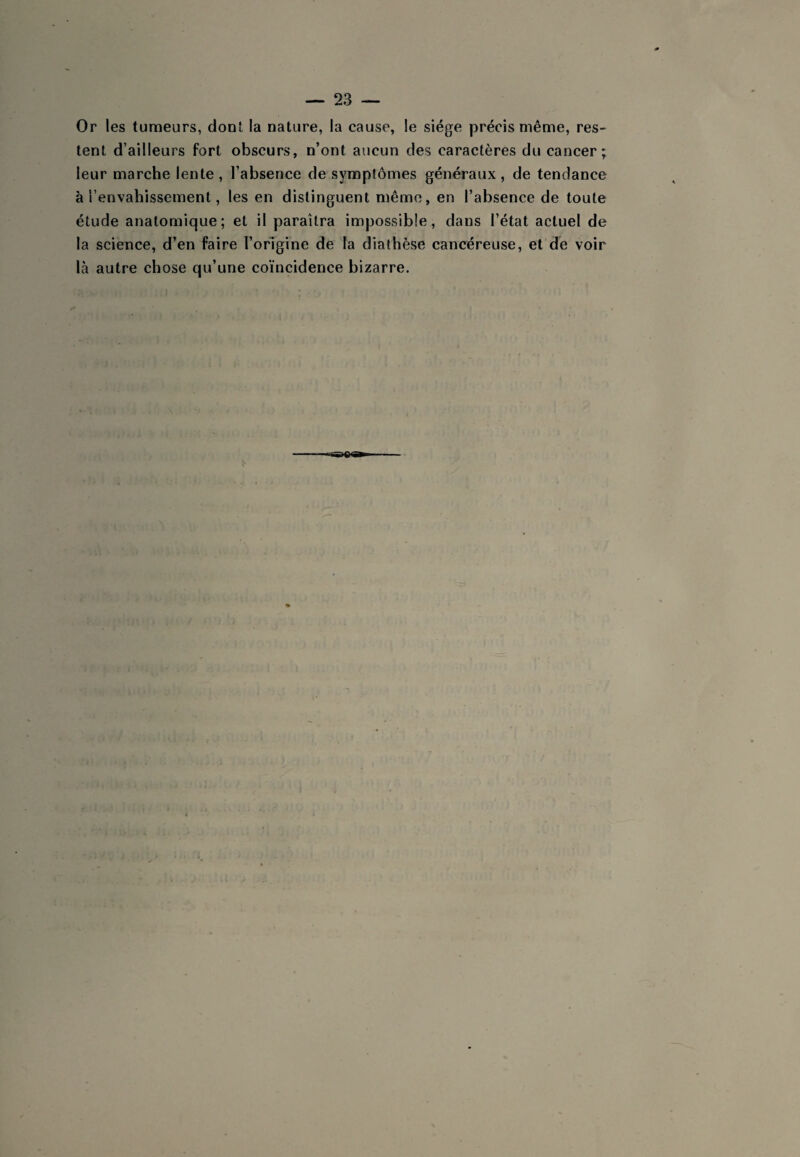 Or les tumeurs, dont la nature, la cause, le siège précis même, res¬ tent d’ailleurs fort obscurs, n’ont aucun des caractères du cancer; leur marche lente, l’absence de symplômes généraux, de tendance à l’envahissement, les en distinguent même, en l’absence de toute étude anatomique; et il paraîtra impossible, dans l’état actuel de la science, d’en faire l’origine de la diathèse cancéreuse, et de voir là autre chose qu’une coïncidence bizarre.