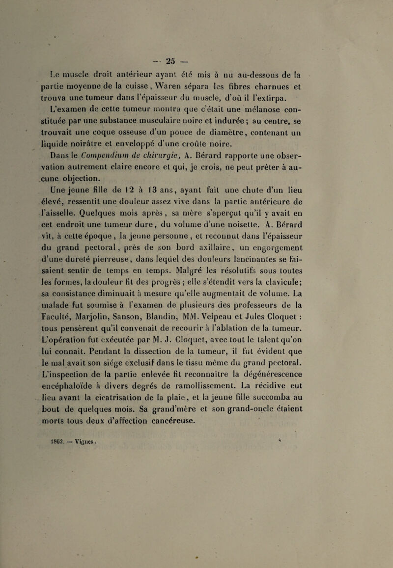 Le muscle droit antérieur ayant été mis à nu au-dessous de la partie moyenne de la cuisse, Waren sépara les fibres charnues et trouva une tumeur dans l’épaisseur du muscle, d’où il l’extirpa. L’examen de cette tumeur monlra que c’était une mélanose con¬ stituée par une substance musculaire noire et indurée; au centre, se trouvait une coque osseuse d’un pouce de diamètre, contenant un liquide noirâtre et enveloppé d’une croule noire. Dans le Compendium de chirurgie, A. Bérard rapporte une obser¬ vation autrement claire encore et qui, je crois, ne peut prêter à au¬ cune objection. Une jeune fille de 12 à 13 ans, ayant fait une chute d’un lieu élevé, ressentit une douleur assez vive dans la partie antérieure de l’aisselle. Quelques mois après , sa mère s’aperçut qu’il y avait en cet endroit une tumeur dure, du volume d’une noisette. A. Bérard vil, à cette époque , la jeune personne , et reconnut dans l’épaisseur du grand pectoral, près de son bord axillaire, un engorgement d’une dureté pierreuse, dans leqüel des douleurs lancinantes se fai¬ saient sentir de temps en temps. Malgré les résolutifs sous toutes les formes, la douleur fit des progrès ; elle s’étendit vers la clavicule; sa consistance diminuait à mesure qu’elle augmentait de volume. La malade fut soumise à l’examen de plusieurs des professeurs de la Faculté, Marjolin, Sanson, Blandin, MM. Velpeau et Jules Cloquet : tous pensèrent qu’il convenait de recourir à l’ablation de la tumeur. L’opération fut exécutée par M. J. Cloquet, avec tout le talent qu’on lui connaît. Pendant la dissection de la tumeur, il fut évident que le mal avait son siège exclusif dans le tissu même du grand pectoral. L’inspection de la partie enlevée fit reconnaître la dégénérescence encéphaloïde à divers degrés de ramollissement. La récidive eut lieu avant la cicatrisation de la plaie, et la jeune fille succomba au bout de quelques mois. Sa grand’mère et son grand-oncle étaient morts tous deux d’affection cancéreuse. 1862. — Vignes.
