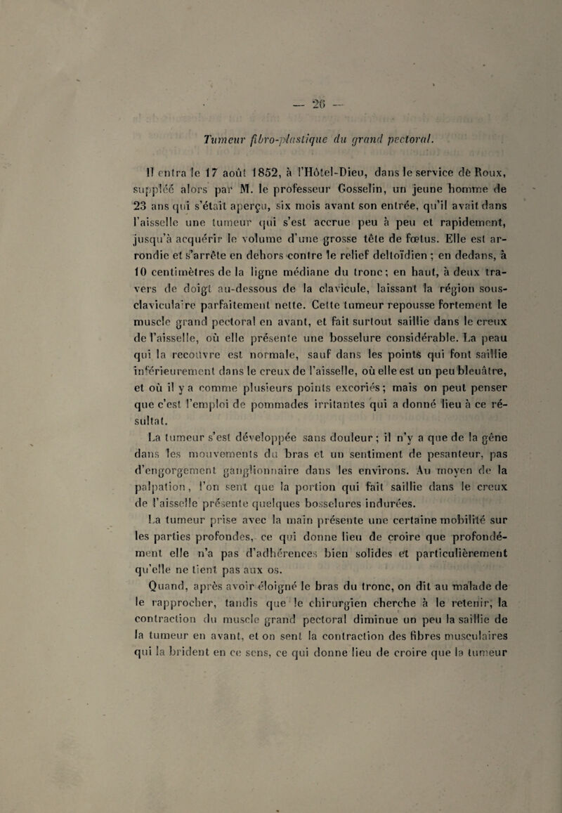 ’i * Tumeur fibro-plaslique du grand pectoral. Il entra !e 17 août 1852, à l’HôteUDieu, dans le service dè Roux, suppléé alors par M. le professeur Gosselin, un jeune homme de 23 ans cpii s’était aperçu, six mois avant son entrée, qu’il avait dans l’aisselle une tumeur qui s’est accrue peu à peu et rapidement, jusqu’à acquérir le volume d’une grosse tête de foetus. Elle est ar¬ rondie et s’arrête en dehors contre le relief deltoïdien ; en dedans, à 10 centimètres de la ligne médiane du tronc; en haut, à deux tra¬ vers de doigt au-dessous de la clavicule, laissant la région sous- claviculalre parfaitement nette. Cette tumeur repousse fortement le muscle grand pectoral en avant, et fait surtout saillie dans le creux de l’aisselle, où elle présente une bosselure considérable. La peau qui la recouvre est normale, sauf dans les pointé qui font saillie inférieurement dans le creux de l’aisselle, où elle est un peu'bleuâtre, et où il y a comme plusieurs points excoriés; mais on peut penser que c’est l’emploi de pommades irritantes qui a donné lieu à ce ré¬ sultat. La tumeur s’est développée sans douleur ; il n’y a que de la gêne dans les mouvements du bras et un sentiment de pesanteur, pas d’engorgement ganglionnaire dans les environs. Au moyen de la palpation, l’on sent que la portion qui fait saillie dans le creux de l’aisselle présente quelques bosselures indurées. La tumeur prise avec la main présente une certaine mobilité sur les parties profondes,~ ce qui donne lieu de croire que profondé¬ ment elle n’a pas d’adhérences bien solides et particulièrement qu’elle ne tient pas aux os. Quand, après avoir éloigné le bras du tronc, on dît au malade de le rapprocher, tandis que le chirurgien cherche à le retenir; la contraction du muscle grand pectoral diminue un peu la saillie de la tumeur en avant, et on sent la contraction des fibres musculaires qui la brident en ce sens, ce qui donne lieu de croire que la tumeur