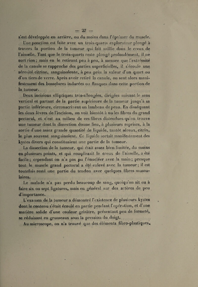 s’est développée en arrière, ou du moins dans i’épaisser du muscle. Une ponction est faite avec un trois-quarts explorateur plongé à travers la portion de la tumeur qui fait saillie dans le creux de l’aisseJle, Tant que le trois-quarts reste plongé profondément, il ne sort rien; mais en le retirant peu à peu, à mesure que l’extrémité de la canule se rapproche des parties superficielles, il s’écoule une sérosité cltrine, sanguinolente, à peu près la valeur d’un quart ou d’un tiers de verre. Après avoir retiré la canule, on sent alors mani¬ festement des bosselures indurées ou flasques dans cette portion de la tumeur. Deux incisions elliptiques très-allongées, dirigées suivant le sens vertical et partant de la partie supérieure de la tumeur jusqu’à sa partie inférieure, circonscrivent un lambeau de peau. En disséquant les deux lèvres de l’incision, on voit bientôt à nu les fibres du grand pectoral, et c’est au milieu de ces Fibres distendues qu’on trouve une tumeur dont la dissection donne lieu, à plusieurs reprises, à la sortie d’une assez grande quantité de liquide, tantôt séreux, citrin, le plus souvent sanguinolent. Ce liquide sortait manifestement des kystes divers qui constituaient une partie de la tumeur. La dissection de la tumeur, qui était assez bien limitée, du moins en plusieurs points, et qui remplissait le creux de l’aisselle, a été facile; cependant on n’a pas pu l’énucléer avec la main; presque tout le muscle grand pectoral a été enlevé avec la tumeur; il est toutefois resté une partie du tendon avec quelques fibres muscu¬ laires. Le malade n’a pas perdu beaucoup de sang, quoiqu’on ait eu à faire six ou sept ligatures, mais en général sur des artères de peu d’importance. L’examen de la tumeur a démontré l’existence de plusieurs kystes dont le contenu s’était écoulé en partie pendant l’opération, et d’une matière solide d’une couleur grisâtre, présentant peu de fermeté, se réduisant en grumeaux sous la pression du doigt. Au microscope, on n’a trouvé que des éléments fibro-plastiques*