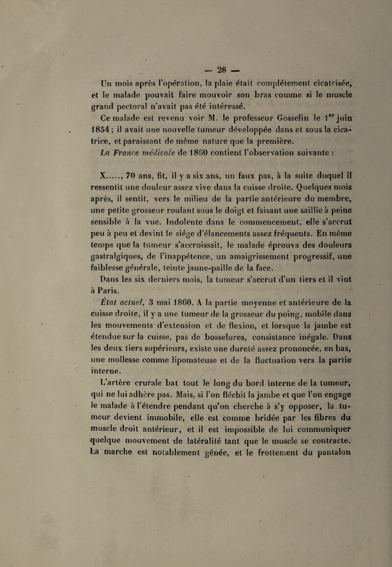 Un mois après l’opération, la plaie était complètement cicatrisée, et le malade pouvait faire mouvoir son bras comme si le muscle grand pectoral n’avait pas été intéressé. Ce malade est revenu voir M. le professeur Gosselin le 1®'’juin 1854 ; il avait une nouvelle tumeur développée dans et sous la cica¬ trice, et paraissant de même nature que la première. La France médicale de 1880 contient l’observation suivante : X.. 70 ans, fit, il y a six ans, un faux pas, à la suite duquel il ressentit une douleur assez vive dans la cuisse droite. Quelques mois après, il sentit, vers le milieu de la partie antérieure du membre, une petite grosseur roulant sous le doigt et faisant une saillie à peine sensible à la vue. Indolente dans le commencement, elle s’accrut peu à peu et devint le siège d’élancements assez fréquents. En même temps que la tumeur s’accroissait, le malade éprouva des douleurs gastralgiques, de l’inappétence, un amaigrissement progressif, une faiblesse générale, teinte jaune-paille de la face. Dans les six derniers mois, la tumeur s’accrut d’un tiers et il vint à Paris. État actuel, 3 mai 18G0. A la partie moyenne et antérieure de la cuisse droite, il y a une tumeur de la grosseur du poing, mobile dans les mouvements d’extension et de flexion, et lorsque la jambe est étendue sur la cuisse, pas de bosselures, consistance inégale. Dans les deux tiers supérieurs, existe une dureté assez prononcée, en bas, une mollesse comme lipomateuse et de la fluctuation vers la partie interne. L’artère crurale bat tout le long du bord interne de la tumeur, qui ne lui adhère pas. Mais, si l’on fléchit la jambe et que l’on engage le malade à l’étendre pendant qu’on cherche à s’y opposer, la tu¬ meur devient immobile, elle est comme bridée par les fibres du muscle droit antérieur, et il est impossible de lui communiquer quelque mouvement de latéralité tant que le muscle se contracte. La marche est notablement gênée, et le frottement du pantalon